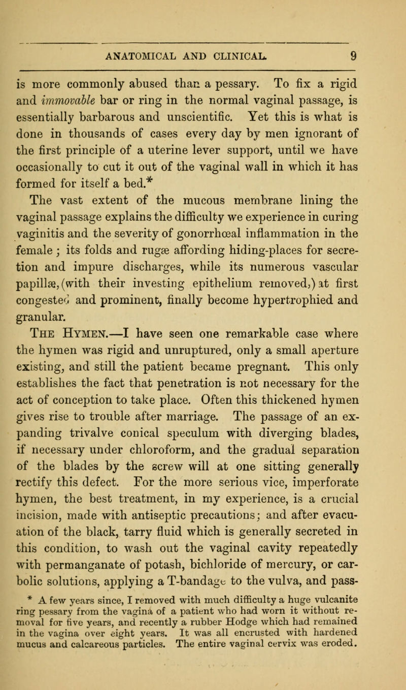 is more commonly abused than a pessary. To fix a rigid and immovable bar or ring in the normal vaginal passage, is essentially barbarous and unscientific. Yet this is what is done in thousands of cases every day by men ignorant of the first principle of a uterine lever support, until we have occasionally to cut it out of the vaginal wall in which it has formed for itself a bed* The vast extent of the mucous membrane lining the vaginal passage explains the difficulty we experience in curing vaginitis and the severity of gonorrheal inflammation in the female ; its folds and rugae affording hiding-places for secre- tion and impure discharges, while its numerous vascular papillae, (with their investing epithelium removed,) at first congested and prominent, finally become hypertrophied and granular. The Hymen.—I have seen one remarkable case where the hymen was rigid and unruptured, only a small aperture existing, and still the patient became pregnant. This only establishes the fact that penetration is not necessary for the act of conception to take place. Often this thickened hymen gives rise to trouble after marriage. The passage of an ex- panding trivalve conical speculum with diverging blades, if necessary under chloroform, and the gradual separation of the blades by the screw will at one sitting generally rectify this defect. For the more serious vice, imperforate hymen, the best treatment, in my experience, is a crucial incision, made with antiseptic precautions; and after evacu- ation of the black, tarry fluid which is generally secreted in this condition, to wash out the vaginal cavity repeatedly with permanganate of potash, bichloride of mercury, or car- bolic solutions, applying aT-bandagc to the vulva, and pass- * A few years since, I removed with much difficulty a huge vulcanite ring pessary from the vagina of a patient who had worn it without re- moval for five years, and recently a rubber Hodge which had remained in the vagina over eight years. It was all encrusted with hardened mucus and calcareous particles. The entire vaginal cervix was eroded.