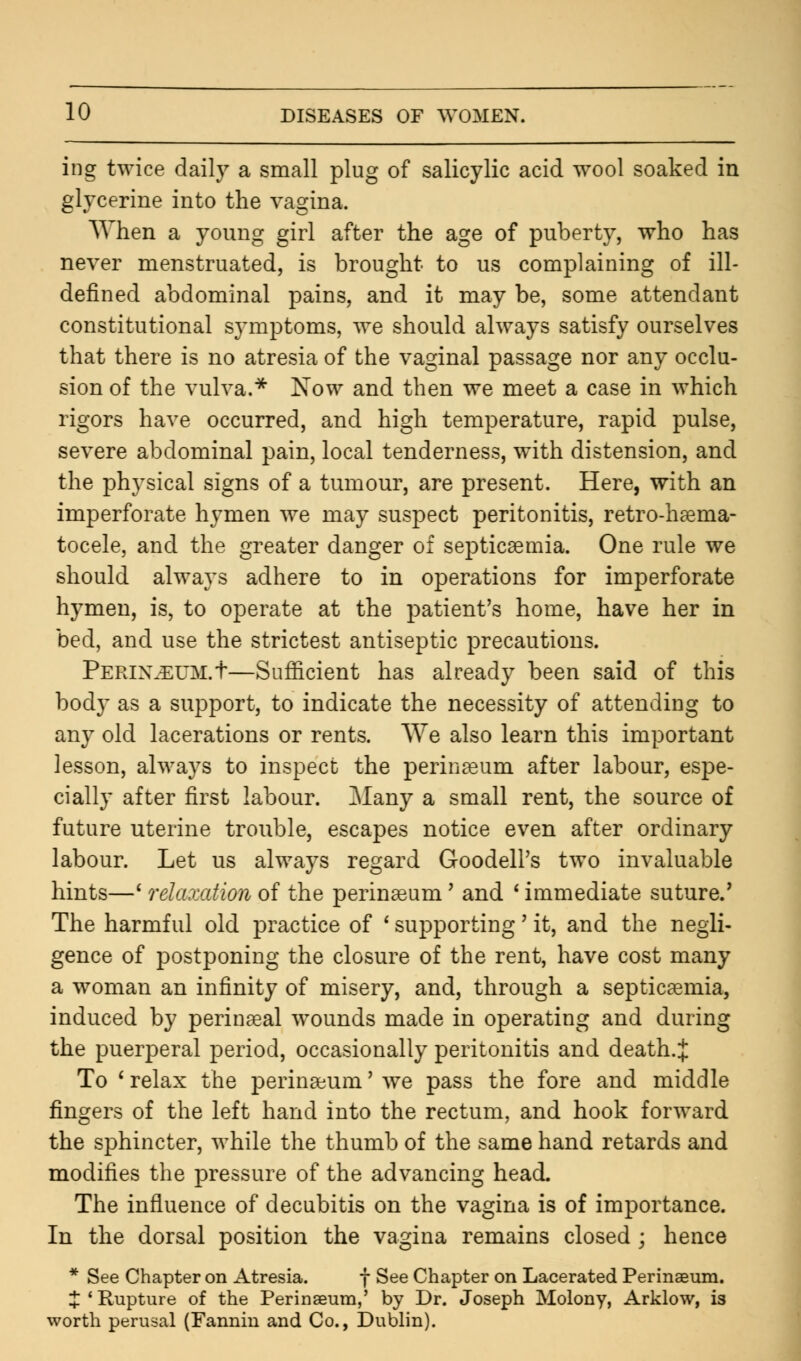 ing twice daily a small plug of salicylic acid wool soaked in glycerine into the vagina. When a young girl after the age of puberty, who has never menstruated, is brought to us complaining of ill- defined abdominal pains, and it may be, some attendant constitutional symptoms, we should always satisfy ourselves that there is no atresia of the vaginal passage nor any occlu- sion of the vulva.* Now and then we meet a case in which rigors have occurred, and high temperature, rapid pulse, severe abdominal pain, local tenderness, with distension, and the physical signs of a tumour, are present. Here, with an imperforate hymen we may suspect peritonitis, retro-haema- tocele, and the greater danger of septicaemia. One rule we should always adhere to in operations for imperforate hymen, is, to operate at the patient's home, have her in bed, and use the strictest antiseptic precautions. Perinjsum.t—Sufficient has already been said of this body as a support, to indicate the necessity of attending to any old lacerations or rents. We also learn this important lesson, always to inspect the perinaeum after labour, espe- cially after first labour. Many a small rent, the source of future uterine trouble, escapes notice even after ordinary labour. Let us always regard Goodell's two invaluable hints—' relaxation of the perineum' and ' immediate suture/ The harmful old practice of ' supporting' it, and the negli- gence of postponing the closure of the rent, have cost many a woman an infinity of misery, and, through a septicaemia, induced by perinaeal wounds made in operating and during the puerperal period, occasionally peritonitis and death.J To ' relax the perinaeum' we pass the fore and middle fingers of the left hand into the rectum, and hook forward the sphincter, while the thumb of the same hand retards and modifies the pressure of the advancing head. The influence of decubitis on the vagina is of importance. In the dorsal position the vagina remains closed ; hence * See Chapter on Atresia. f See Chapter on Lacerated Perinaeum. J'Rupture of the Perinaeum,' by Dr. Joseph Molony, Arklow, is worth perusal (Fannin and Co., Dublin).