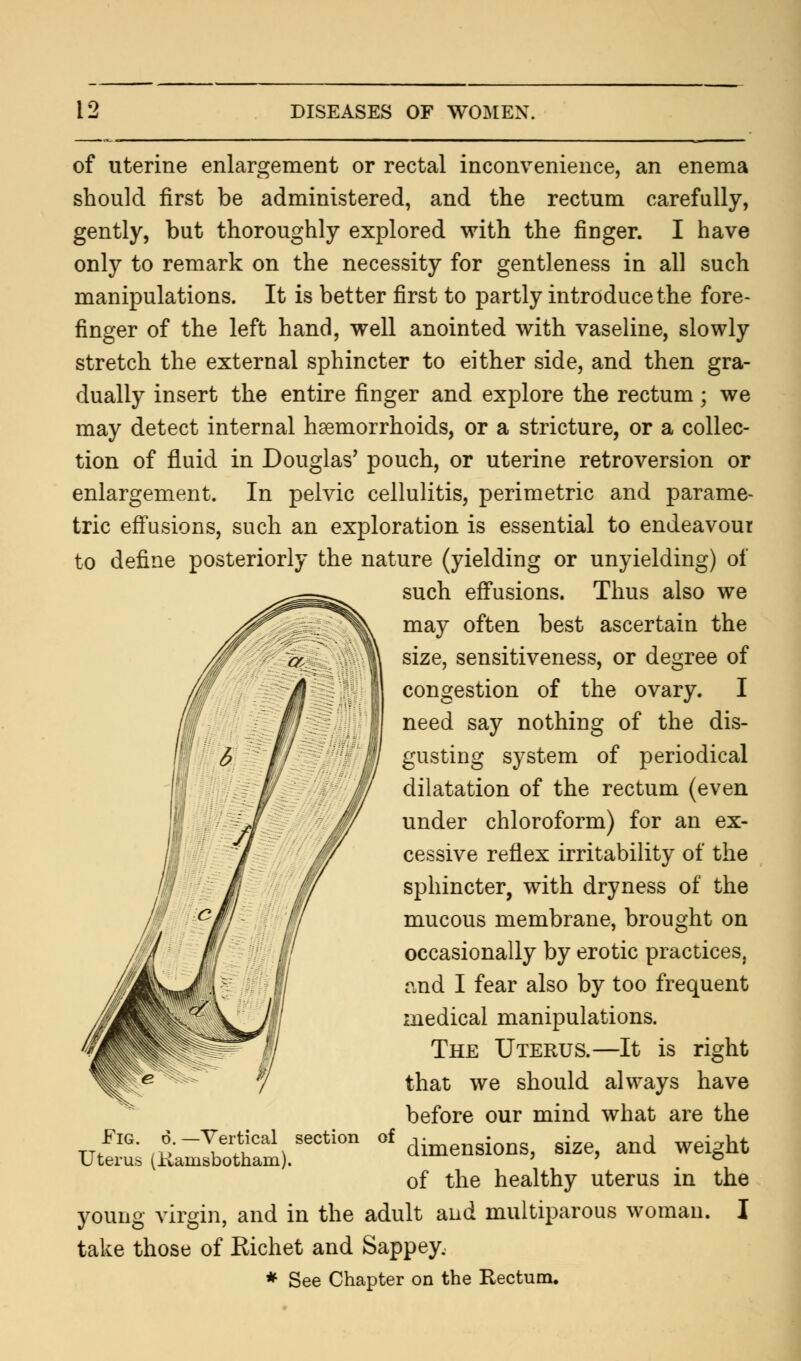 of uterine enlargement or rectal inconvenience, an enema should first be administered, and the rectum carefully, gently, but thoroughly explored with the finger. I have only to remark on the necessity for gentleness in all such manipulations. It is better first to partly introduce the fore- finger of the left hand, well anointed with vaseline, slowly stretch the external sphincter to either side, and then gra- dually insert the entire finger and explore the rectum; we may detect internal haemorrhoids, or a stricture, or a collec- tion of fluid in Douglas' pouch, or uterine retroversion or enlargement. In pelvic cellulitis, perimetric and parame- tric effusions, such an exploration is essential to endeavour to define posteriorly the nature (yielding or unyielding) of such effusions. Thus also we may often best ascertain the size, sensitiveness, or degree of congestion of the ovary. I need say nothing of the dis- gusting system of periodical dilatation of the rectum (even under chloroform) for an ex- cessive reflex irritability of the sphincter, with dryness of the mucous membrane, brought on occasionally by erotic practices, and I fear also by too frequent medical manipulations. The Uterus.—It is right that we should always have before our mind what are the of dimensions, size, and weight of the healthy uterus in the young virgin, and in the adult and multiparous woman. I take those of Richet and Sappey. * See Chapter on the Rectum. Fig. 6. —Vertical section Uterus (Kainsbotham).