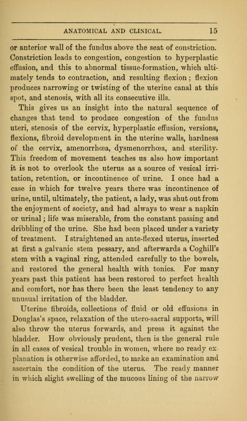 or anterior wall of the fundus above the seat of constriction. Constriction leads to congestion, congestion to hyperplastic effusion, and this to abnormal tissue-formation, which ulti- mately tends to contraction, and resulting flexion; flexion produces narrowing or twisting of the uterine canal at this spot, and stenosis, with all its consecutive ills. This gives us an insight into the natural sequence of changes that tend to produce congestion of the fundus uteri, stenosis of the cervix, hyperplastic effusion, versions, flexions, fibroid development in the uterine walls, hardness of the cervix, amenorrhcea, dysmenorrhoea, and sterility. This freedom of movement teaches us also how important it is not to overlook the uterus as a source of vesical irri- tation, retention, or incontinence of urine. I once had a case in which for twelve years there was incontinence of urine, until, ultimately, the patient, a lady, was shut out from the enjoyment of society, and had always to wear a napkin or urinal; life was miserable, from the constant passing and dribbling of the urine. She had been placed under a variety of treatment. I straightened an ante-flexed uterus, inserted at first a galvanic stem pessary, and afterwards a CoghilFs stem with a vaginal ring, attended carefully to the bowels, and restored the general health with tonics. For many years past this patient has been restored to perfect health and comfort, nor has there been the least tendency to any unusual irritation of the bladder. Uterine fibroids, collections of fluid or old effusions in Douglas's space, relaxation of the utero-sacral supports, will also throw the uterus forwards, and press it against the bladder. How obviously prudent, then is the general rule in all cases of vesical trouble in women, where no ready ex planation is otherwise afforded, to m?,ke an examination and ascertain the condition of the uterus. The ready manner in which slight swelling of the mucous lining of the narrow