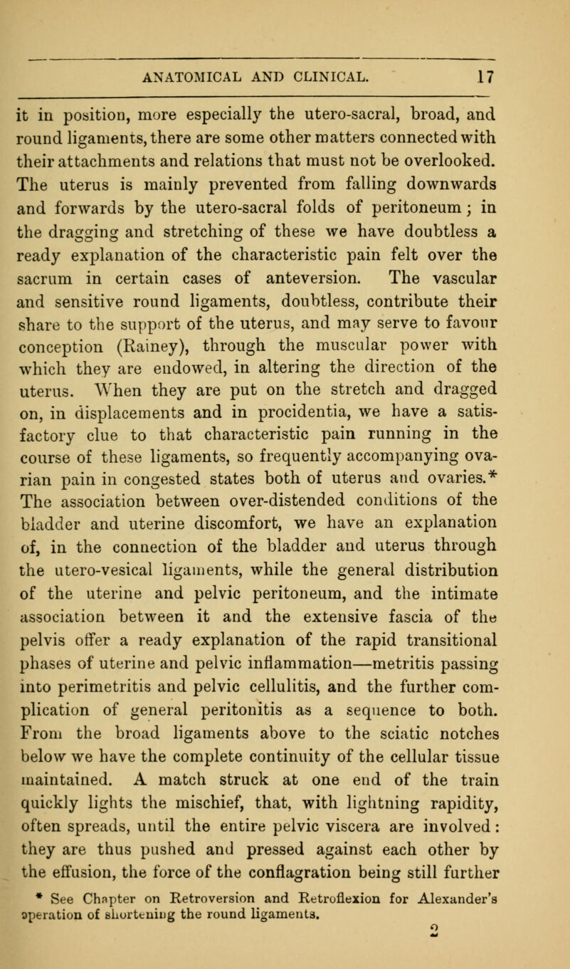 it in position, more especially the utero-sacral, broad, and round ligaments, there are some other matters connected with their attachments and relations that must not be overlooked. The uterus is mainly prevented from falling downwards and forwards by the utero-sacral folds of peritoneum; in the dragging and stretching of these we have doubtless a ready explanation of the characteristic pain felt over the sacrum in certain cases of anteversion. The vascular and sensitive round ligaments, doubtless, contribute their share to the support of the uterus, and may serve to favour conception (Rainey), through the muscular power with which they are endowed, in altering the direction of the uterus. When they are put on the stretch and dragged on, in displacements and in procidentia, we have a satis- factory clue to that characteristic pain running in the course of these ligaments, so frequently accompanying ova- rian pain in congested states both of uterus and ovaries.* The association between over-distended conditions of the bladder and uterine discomfort, we have an explanation of, in the connection of the bladder and uterus through the utero-vesical ligaments, while the general distribution of the uterine and pelvic peritoneum, and the intimate association between it and the extensive fascia of the pelvis offer a ready explanation of the rapid transitional phases of uterine and pelvic inflammation—metritis passing into perimetritis and pelvic cellulitis, and the further com- plication of general peritonitis as a sequence to both. From the broad ligaments above to the sciatic notches below we have the complete continuity of the cellular tissue maintained. A match struck at one end of the train quickly lights the mischief, that, with lightning rapidity, often spreads, until the entire pelvic viscera are involved: they are thus pushed and pressed against each other by the effusion, the force of the conflagration being still further * See Chapter on Retroversion and Retroflexion for Alexander's operation of shortening the round ligaments.