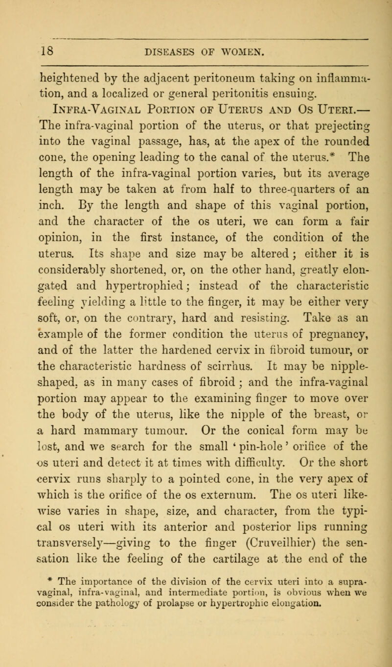 heightened by the adjacent peritoneum taking on inflamma- tion, and a localized or general peritonitis ensuing. Infra-Vaginal Portion of Uterus and Os Uteri.— The infra-vaginal portion of the uterus, or that prejecting into the vaginal passage, has, at the apex of the rounded cone, the opening leading to the canal of the uterus.* The length of the infra-vaginal portion varies, but its average length may be taken at from half to three-quarters of an inch. By the length and shape of this vaginal portion, and the character of the os uteri, we can form a fair opinion, in the first instance, of the condition of the uterus. Its shape and size may be altered; either it is considerably shortened, or, on the other hand, greatly elon- gated and hypertrophied; instead of the characteristic feeling yielding a little to the finger, it may be either very soft, or, on the contrary, hard and resisting. Take as an example of the former condition the uterus of pregnancy, and of the latter the hardened cervix in fibroid tumour, or the characteristic hardness of scirrhus. It may be nipple- shaped, as in many cases of fibroid ; and the infra-vaginal portion may appear to the examining finger to move over the body of the uterus, like the nipple of the breast, or a hard mammary tumour. Or the conical form may be lost, and we search for the small ' pin-hole' orifice of the os uteri and detect it at times with difficulty. Or the short cervix runs sharply to a pointed cone, in the very apex of which is the orifice of the os externum. The os uteri like- wise varies in shape, size, and character, from the typi- cal os uteri with its anterior and posterior lips running transversely—giving to the finger (Cruveilhier) the sen- sation like the feeling of the cartilage at the end of the * The importance of the division of the cervix uteri into a supra- vaginal, infra-vaginal, and intermediate portion, is obvious when we consider the pathology of prolapse or hypertrophic elongation.