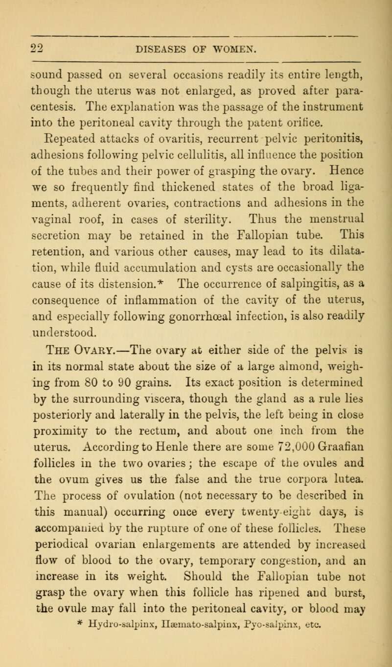 sound passed on several occasions readily its entire length, though the uterus was not enlarged, as proved after para- centesis. The explanation was the passage of the instrument into the peritoneal cavity through the patent orifice. Repeated attacks of ovaritis, recurrent pelvic peritonitis, adhesions following pelvic cellulitis, all influence the position of the tubes and their power of grasping the ovary. Hence we so frequently find thickened states of the broad liga- ments, adherent ovaries, contractions and adhesions in the vaginal roof, in cases of sterility. Thus the menstrual secretion may be retained in the Fallopian tube. This retention, and various other causes, may lead to its dilata- tion, while fluid accumulation and cysts are occasionally the cause of its distension.* The occurrence of salpingitis, as a consequence of inflammation of the cavity of the uterus, and especially following gonorrhoeal infection, is also readily understood. The Ovary.—The ovary at either side of the pelvis is in its normal state about the size of a large almond, weigh- ing from 80 to 90 grains. Its exact position is determined by the surrounding viscera, though the gland as a rule lies posteriorly and laterally in the pelvis, the left being in close proximity to the rectum, and about one inch from the uterus. According to Henle there are some 72,000 Graafian follicles in the two ovaries; the escape of the ovules and the ovum gives us the false and the true corpora lutea. The process of ovulation (not necessary to be described in this manual) occurring once every twenty-eight days, is accompanied by the rupture of one of these follicles. These periodical ovarian enlargements are attended by increased flow of blood to the ovary, temporary congestion, and an increase in its weight. Should the Fallopian tube not grasp the ovary when this follicle has ripened and burst, the ovule may fall into the peritoneal cavity, or blood may * Hydrosalpinx, Hematosalpinx, Pyo-saipinx, etc.