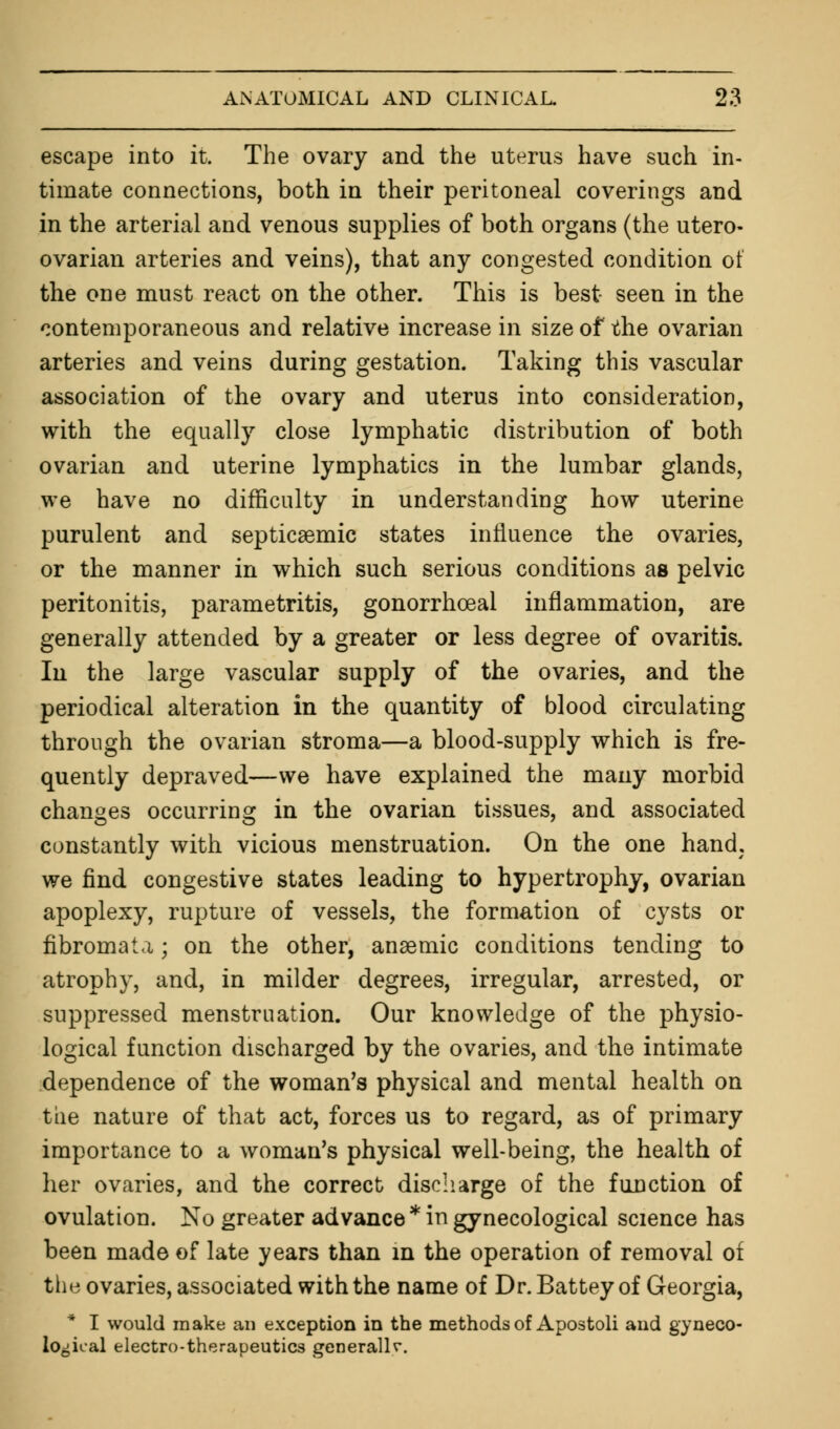 escape into it. The ovary and the uterus have such in- timate connections, both in their peritoneal coverings and in the arterial and venous supplies of both organs (the utero- ovarian arteries and veins), that any congested condition of the one must react on the other. This is best seen in the contemporaneous and relative increase in size of the ovarian arteries and veins during gestation. Taking this vascular association of the ovary and uterus into consideration, with the equally close lymphatic distribution of both ovarian and uterine lymphatics in the lumbar glands, we have no difficulty in understanding how uterine purulent and septicsemic states influence the ovaries, or the manner in which such serious conditions as pelvic peritonitis, parametritis, gonorrhceal inflammation, are generally attended by a greater or less degree of ovaritis. In the large vascular supply of the ovaries, and the periodical alteration in the quantity of blood circulating through the ovarian stroma—a blood-supply which is fre- quently depraved—we have explained the many morbid changes occurring in the ovarian tissues, and associated constantly with vicious menstruation. On the one hand; we find congestive states leading to hypertrophy, ovarian apoplexy, rupture of vessels, the formation of cysts or fibromata; on the other, anaemic conditions tending to atrophy, and, in milder degrees, irregular, arrested, or suppressed menstruation. Our knowledge of the physio- logical function discharged by the ovaries, and the intimate dependence of the woman's physical and mental health on the nature of that act, forces us to regard, as of primary importance to a woman's physical well-being, the health of her ovaries, and the correct discharge of the function of ovulation. No greater advance* in gynecological science has been made of late years than in the operation of removal of the ovaries, associated with the name of Dr. Battey of Georgia, * I would make an exception in the methods of Apostoli and gyneco- logical electro-therapeutics generally