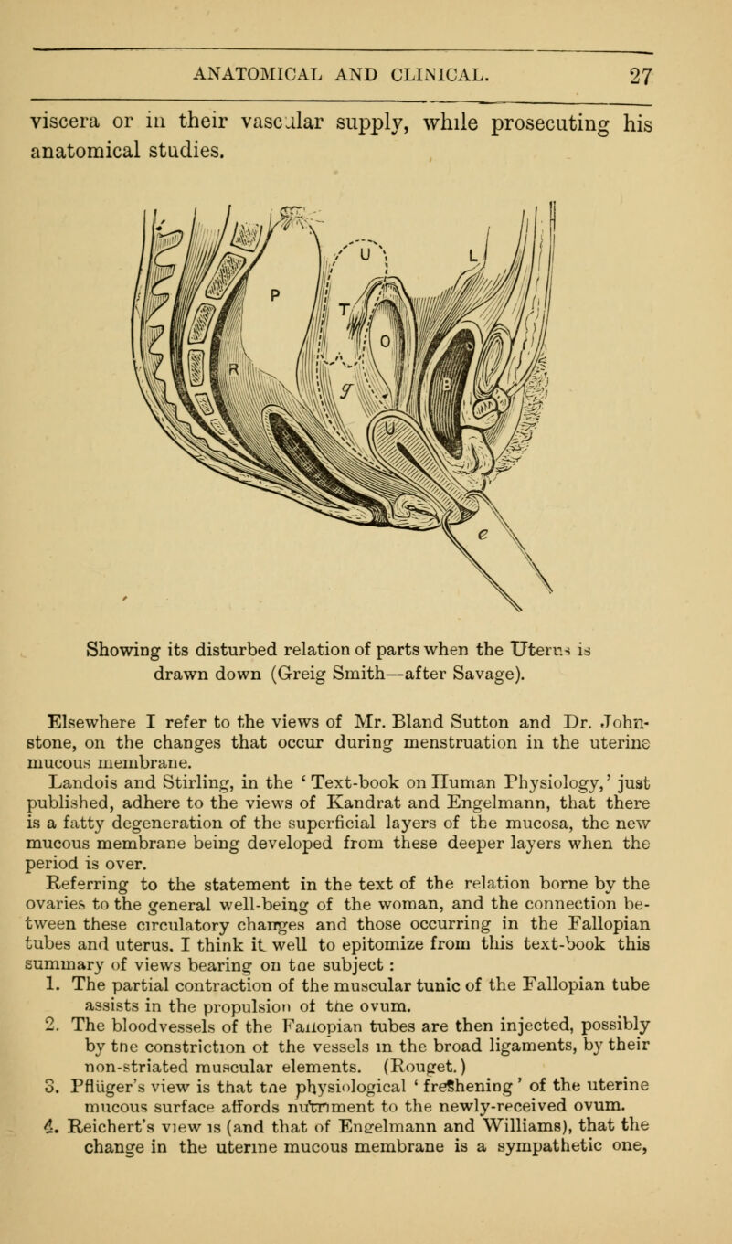 viscera or in their vascular supply, while prosecuting his anatomical studies. Showing its disturbed relation of parts when the Uterus is drawn down (Greig Smith—after Savage). Elsewhere I refer to the views of Mr. Bland Sutton and Dr. John- stone, on the changes that occur during menstruation in the uterine mucous membrane. Landois and Stirling, in the 'Text-book on Human Physiology,' just published, adhere to the views of Kandrat and Engelmann, that there is a fatty degeneration of the superficial layers of the mucosa, the new mucous membrane being developed from these deeper layers when the period is over. Referring to the statement in the text of the relation borne by the ovaries to the general well-being of the woman, and the connection be- tween these circulatory changes and those occurring in the Fallopian tubes and uterus, I think it well to epitomize from this text-book this summary of views bearing on toe subject : 1. The partial contraction of the muscular tunic of the Fallopian tube assists in the propulsion ot the ovum. 2. The bloodvessels of the Faixopian tubes are then injected, possibly by trie constriction ot the vessels in the broad ligaments, by their non-striated muscular elements. (Rouget.) 3. Pflviger's view is that tne physiological ' freshening' of the uterine mucous surface affords nircnment to the newly-received ovum. 4. Reichert's view is (and that of Enerelmann and Williams), that the change in the uterine mucous membrane is a sympathetic one,