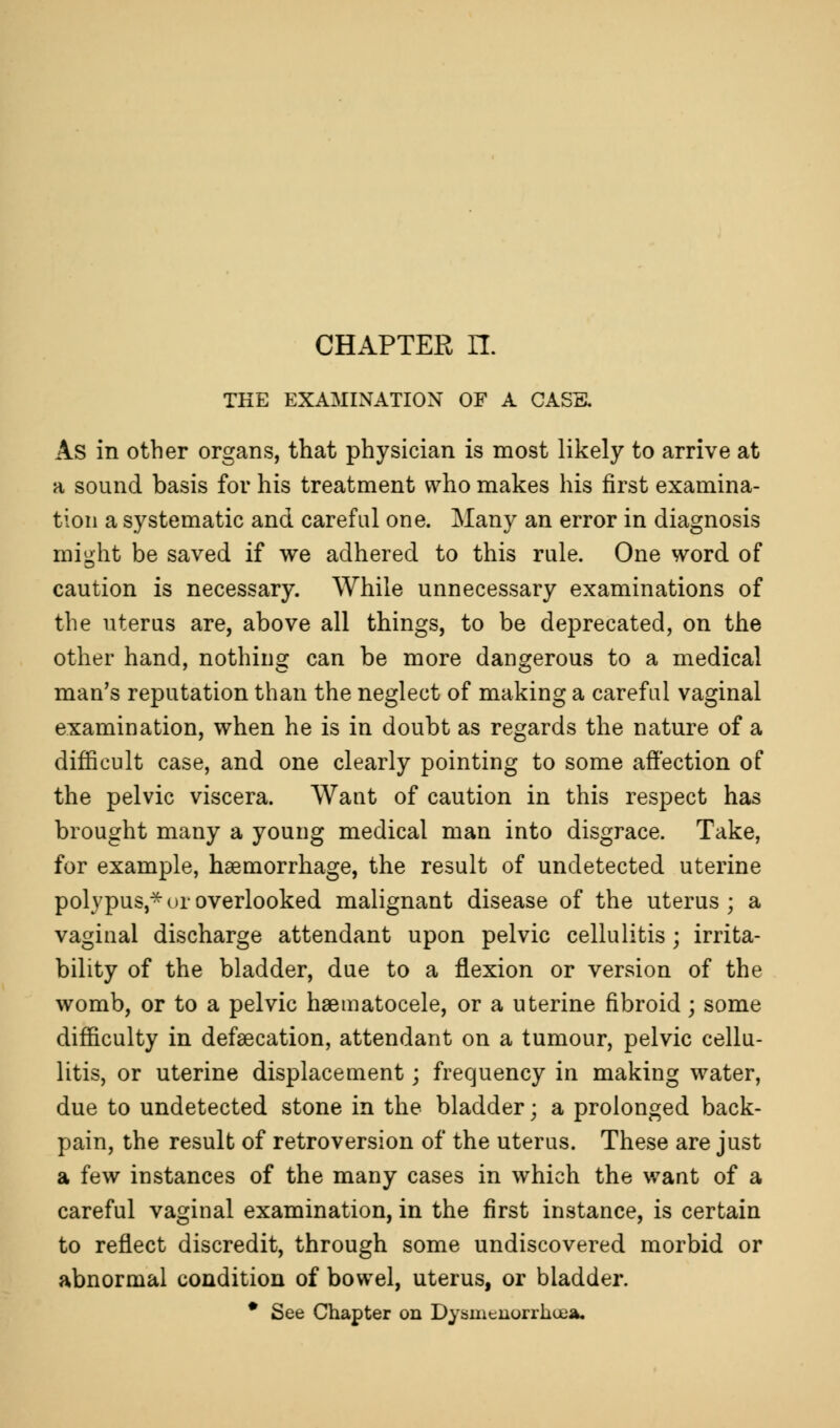 CHAPTER n. THE EXAMINATION OF A CASS. As in other organs, that physician is most likely to arrive at a sound basis for his treatment who makes his first examina- tion a systematic and careful one. Many an error in diagnosis might be saved if we adhered to this rule. One word of caution is necessary. While unnecessary examinations of the uterus are, above all things, to be deprecated, on the other hand, nothing can be more dangerous to a medical man's reputation than the neglect of making a careful vaginal examination, when he is in doubt as regards the nature of a difficult case, and one clearly pointing to some affection of the pelvic viscera. Want of caution in this respect has brought many a young medical man into disgrace. Take, for example, haemorrhage, the result of undetected uterine polypus,* or overlooked malignant disease of the uterus; a vaginal discharge attendant upon pelvic cellulitis; irrita- bility of the bladder, due to a flexion or version of the womb, or to a pelvic haematocele, or a uterine fibroid; some difficulty in defsecation, attendant on a tumour, pelvic cellu- litis, or uterine displacement; frequency in making water, due to undetected stone in the bladder • a prolonged back- pain, the result of retroversion of the uterus. These are just a few instances of the many cases in which the want of a careful vaginal examination, in the first instance, is certain to reflect discredit, through some undiscovered morbid or abnormal condition of bowel, uterus, or bladder. * See Chapter on Dysmenorrhea.