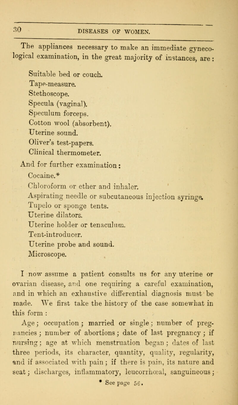 The appliances necessary to make an immediate gyneco- logical examination, in the great majority of instances, are : Suitable bed or couch. Tape-measure. Stethoscope. Specula (vaginal). Speculum forceps. Cotton wool (absorbent). Uterine sound. Oliver's test-papers. Clinical thermometer. And for further examination: Cocaine.* Chloroform or ether and inhaler. Aspirating needle or subcutaneous injection syringe, Tupelo or sponge tents. Uterine dilators. Uterine holder or tenaculum. Tent-introducer. Uterine probe and sound. Microscope. I now assume a patient consults us for any uterine or ovarian disease, arid one requiring a careful examination, and in which an exhaustive differential diagnosis must be made. We first take the history of the case somewhat in this form : Age ; occupation ; married or single ; number of preg- nancies ; number of abortions; date of last pregnancy; if nursing; age at which menstruation began; dates of last three periods, its character, quantity, quality, regularity, and if associated with pain ; if th^re is pain, its nature and seat; discharges, inflammatory, leucorrhoeal, sanguineous; * See page 56.