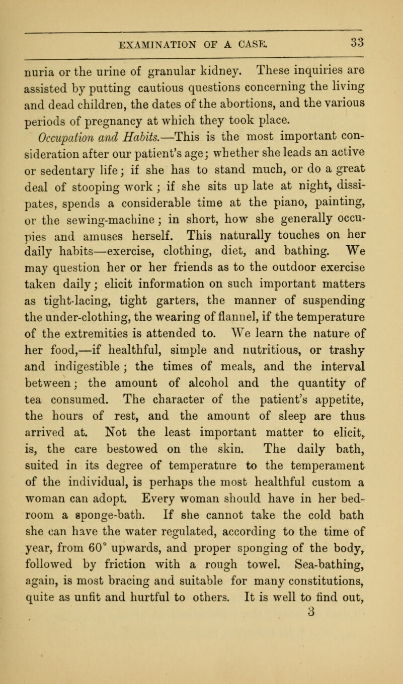 nuria or the urine of granular kidney. These inquiries are assisted by putting cautious questions concerning the living and dead children, the dates of the abortions, and the various periods of pregnancy at which they took place. Occupation and Habits.—This is the most important con- sideration after our patient's age; whether she leads an active or sedentary life; if she has to stand much, or do a great deal of stooping work ; if she sits up late at night, dissi- pates, spends a considerable time at the piano, painting, or the sewing-machine ; in short, how she generally occu- pies and amuses herself. This naturally touches on her daily habits—exercise, clothing, diet, and bathing. We may question her or her friends as to the outdoor exercise taken daily; elicit information on such important matters as tight-lacing, tight garters, the manner of suspending the under-clothing, the wearing of flannel, if the temperature of the extremities is attended to. We learn the nature of her food,—if healthful, simple and nutritious, or trashy and indigestible; the times of meals, and the interval between; the amount of alcohol and the quantity of tea consumed. The character of the patient's appetite, the hours of rest, and the amount of sleep are thus- arrived at. Not the least important matter to elicit, is, the care bestowed on the skin. The daily bath, suited in its degree of temperature to the temperament of the individual, is perhaps the most healthful custom a woman can adopt. Every woman should have in her bed- room a gponge-bath. If she cannot take the cold bath she can have the water regulated, according to the time of year, from 60° upwards, and proper sponging of the body, followed by friction with a rough towel. Sea-bathing, again, is most bracing and suitable for many constitutions, quite as unfit and hurtful to others. It is well to find out, 3