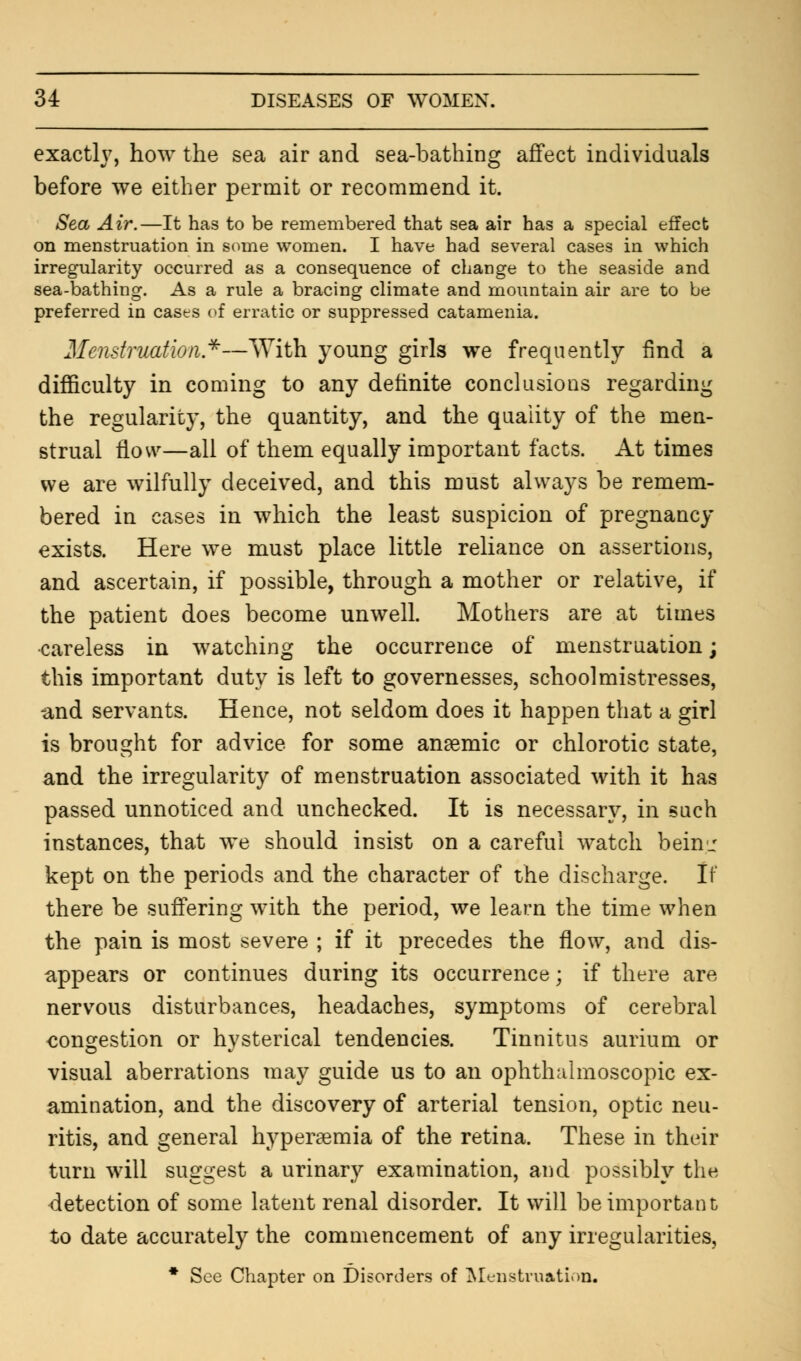 exactly, how the sea air and sea-bathing affect individuals before we either permit or recommend it. Sea Air.—It has to be remembered that sea air has a special effect on menstruation in some women. I have had several cases in which irregularity occurred as a consequence of change to the seaside and sea-bathing. As a rule a bracing climate and mountain air are to be preferred in cases of erratic or suppressed catamenia. Menstruation*—With young girls we frequently find a difficulty in coming to any definite conclusions regarding the regularity, the quantity, and the quality of the men- strual flow—all of them equally important facts. At times we are wilfully deceived, and this must always be remem- bered in cases in which the least suspicion of pregnancy exists. Here we must place little reliance on assertions, and ascertain, if possible, through a mother or relative, if the patient does become unwell. Mothers are at times careless in watching the occurrence of menstruation; this important duty is left to governesses, schoolmistresses, -and servants. Hence, not seldom does it happen that a girl is brought for advice for some anaemic or chlorotic state, and the irregularity of menstruation associated with it has passed unnoticed and unchecked. It is necessary, in such instances, that we should insist on a careful watch bein_: kept on the periods and the character of the discharge. If there be suffering with the period, we learn the time when the pain is most severe ; if it precedes the flow, and dis- appears or continues during its occurrence; if there are nervous disturbances, headaches, symptoms of cerebral congestion or hysterical tendencies. Tinnitus aurium or visual aberrations may guide us to an ophthalmoscopic ex- amination, and the discovery of arterial tension, optic neu- ritis, and general hyperemia of the retina. These in their turn will suggest a urinary examination, and possibly the detection of some latent renal disorder. It will be important to date accurately the commencement of any irregularities, * See Chapter on Disorders of Menstruation.