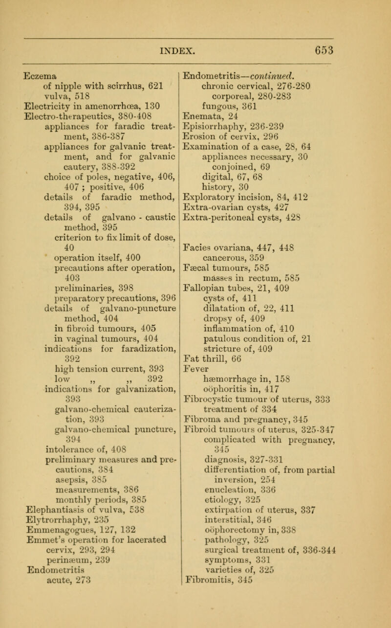 Eczema of nipple with scirrhus, 621 vulva, 518 Electricity in amenorrhea, 130 Electro-therapeutics, 380-408 appliances for faradic treat- ment, 386-387 appliances for galvanic treat- ment, and for galvanic cautery, 388-392 choice of poles, negative, 406, 407 ; positive, 406 details of faradic method, 394, 395 details of galvano - caustic method, 395 criterion to fix limit of dose, 40 operation itself, 400 precautions after operation, 403 preliminaries, 398 preparatory precautions, 396 details of galvano-puncture method, 404 in fibroid tumours, 405 in vaginal tumours, 404 indications for faradization, 392 high tension current, 393 low „ „ 392 indications for galvanization, 393 galvano-chemical cauteriza- tion, 393 galvano-chemical puncture, 394 intolerance of, 408 preliminary measures and pre- cautions, 384 asepsis, 385 measurements, 386 monthly periods, 385 Elephantiasis of vulva, 538 Elytrorrhaphy, 235 Emmenagogues, 127, 132 Emmet's operation for lacerated cervix, 293, 294 perinseum, 239 Endometritis acute, 273 Endometritis—continued. chronic cervical, 276-280 corporeal, 280-283 fungous, 361 Enemata, 24 Episiorrhaphy, 236-239 Erosion of cervix, 296 Examination of a case, 28, 64 appliances necessary, 30 conjoined, 69 digital, 67, 68 history, 30 Exploratory incision, 84, 412 Extra-ovarian cysts, 427 Extra-peritoneal cysts, 428 Facies ovariana, 447, 448 cancerous, 359 Faecal tumours, 585 masses in rectum, 585 Fallopian tubes, 21, 409 cysts of, 411 dilatation of, 22, 411 dropsy of, 409 inflammation of, 410 patulous condition of, 21 stricture of, 409 Fat thrill, 66 Fever haemorrhage in, 158 oophoritis in, 417 Fibrocystic tumour of uterus, 333 treatment of 334 Fibroma and pregnancy, 345 Fibroid tumours of uterus, 325-347 complicated with pregnancy, 345 diagnosis, 327-331 differentiation of. from partial inversion, 254 enucleation, 336 etiology, 325 extirpation of uterus, 337 interstitial, 346 oophorectomy in, 338 pathology, 325 surgical treatment of, 336-344 symptoms, 331 varieties of, 325 Fibroin it is, 345