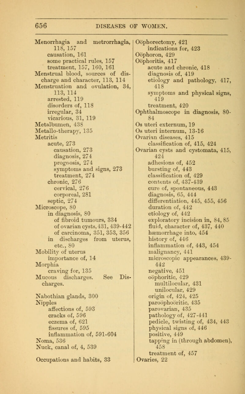 Menorrhagia and metrorrhagia, 118, 157 causation, 161 some practical rules, 157 treatment, 157, 160, 161 Menstrual blood, sources of dis- charge and character, 113, 114 Menstruation and ovulation, 34, 113, 114 arrested, 119 disorders of, 113 irregular, 34 vicarious. 31, 119 Metalbumen, 438 Metallo-therapy, 135 Metritis acute, 273 causation, 273 diagnosis, 274 prognosis, 274 symptoms and signs, 273 treatment, 274 chronic, 276 cervical, 276 corporeal, 281 septic, 274 Microscope, SO in diagnosis, 80 of fibroid tumours, 334 of ovarian cysts, 431, 439-442 of carcinoma, 351, 353, 356 in discharges from uterus, etc., SO Mobility of uterus importance of, 14 Morphia craving for, 135 Mucous discharges. See Dis- charges. Nabothian glands, 300 Nipples affections of, 593 cracks of, 596 eczema of, 621 fissures of, 595 inflammation of, 591-604 Noma, 536 Nuck, canal of, 4, 539 Occupations and habits, 33 Oophorectomy, 421 indications for, 423 Oophoron, 429 Oophoritis, 417 acute and chronic, 418 diagnosis of, 419 etiology and pathologv. 417. 41S symptoms and physical signs,  419 treatment, 420 Ophthalmoscope in diagnosis, 80- 84 Os uteri externum, 19 Os uteri internum, 13-16 Ovarian diseases, 415 classification of, 415, 424 Ovarian cysts and cystomata, 415. 424 adhesions of, 452 bursting of, 443 classification of, 429 contents of, 437-439 cure of, spontaneous, 443 diagnosis, 65, 444 differentiation, 445, 455, 456 duration of, 442 etiology of. 442 exploratory incision in, 84, fluid, character of, 437, 440 haemorrhage into, 454 history of, 446 inflammation of, 443, 454 malignancy, 441 microscopic appearances. 439- 442 negative, 451 oophoritic, 429 multilocular, 431 unilocular, 429 origin of, 424, 425 paroophoritic. 435 parovarian, 435 pathology of, 427-441 pedicle, twisting of, 434, 443 physical signs of, 446 positive, 449 tapping in (through abdomen). 45S treatment of, 457 Ovaries, 22