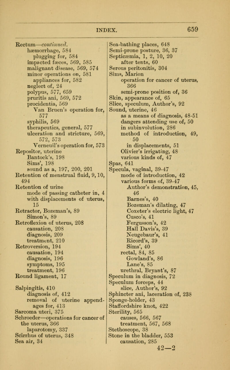 Rectum—contin ueiL haemorrhage, 584 plugging for, 584 impacted faeces, 569, 585 malignant disease, 569, 574 minor operations on, 581 appliances for, 582 neglect of, 24 polypus, 577, 659 pruritis ani, 569, 572 procidentia, 569 Van Bruen's operation for, 577 syphilis, 569 therapeutics, general, 577 ulceration and stricture, 569, 572, 573 VerneuiTs operation for, 573 Repositor, uterine Bantock's, 198 Sims', 198 sound as a, 197, 200, 201 Retention of menstrual fluid, 9,10, 494 Retention of urine mode of passing catheter in, 4 with displacements of uterus, 15 Retractor, Bozeman's, 89 Simon's, 89 Retroflexion of uterus, 208 causation, 208 diagnosis, 209 treatment, 210 Retroversion, 194 causation, 194 diagnosis, 196 symptoms, 195 treatment, 196 Round ligament, 17 Salpingitis, 410 diagnosis of, 412 removal of uterine append- ages for, 413 Sarcoma uteri, 375 Schroeder—operations for cancer of the uterus, 366 laparotomy, 337 Scirrhus of uterus, 348 Sea air, 34 Sea-bathing places, 648 Semi-prone posture, 36, 37 Septicaemia, 1, 2, 10, 20 after tents, 60 Serous peritonitis, 304 Sims, Marion operation for cancer of uterus, 366 semi-prone position of, 36 Skin, appearance of, 65 Slice, speculum, Author's, 92 Sound, uterine, 46 as a means of diagnosis, 48-51 dangers attending use of, 50 in subinvolution, 286 method of introduction, 49, 50 in displacements, 51 Olivier's irrigating, 48 various kinds of, 47 Spas, 641 Specula, vaginal, 39-47 mode of introduction, 42 various forms of, 39-47 Author's demonstration, 45, 46 Barnes's, 40 Bozeman's dilating, 47 Coxeter's electric light, 47 Cusco's, 41 Fergusson's, 42 Hall Davis's, 39 Neugebaur's, 41 Ricord's, 39 Sims', 40 rectal, 84, 85 Gowland's, 86 Lane's, 85 urethral, Bryant's, 87 Speculum in diagnosis, 72 Speculum forceps, 44 slice, Author's, 92 Sphincter ani, laceration of, 238 Sponge-holder, 43 Staffordshire knot, 422 Sterility, 565 causes, 566, 567 treatment, 567, 568 Stethoscope, 38 Stone in the bladder, 553 causation, 285 42—2