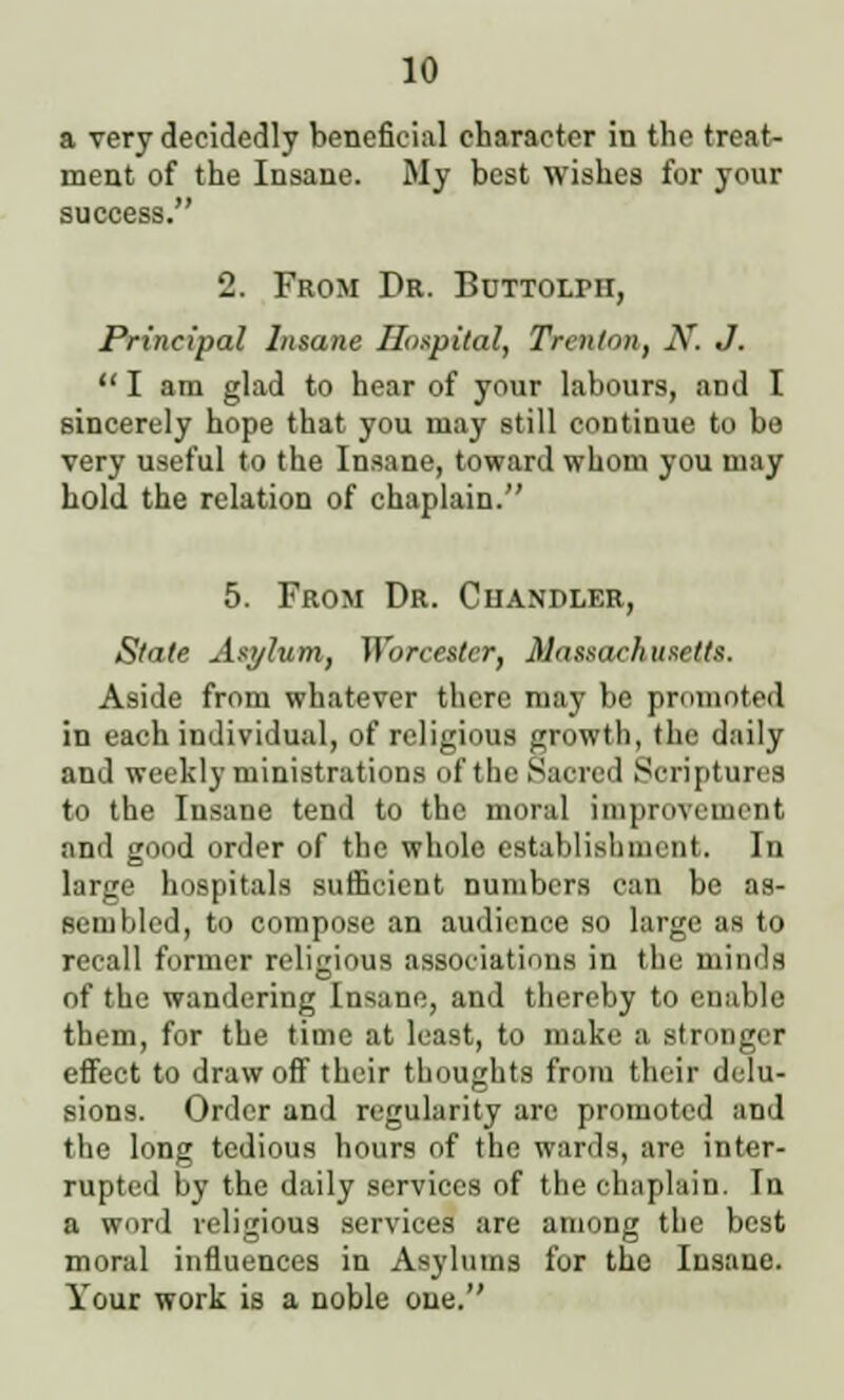 a very decidedly beneficial character in the treat- ment of the Insane. My best wishes for your success. 2. From Dr. BniTOLrir, Principal Insane Hospital, Trenton, N. J.  I am glad to hear of your labours, and I sincerely hope that you may still continue to be very useful to the Insane, toward whom you may hold the relation of chaplain. 5. From Dr. Chandler, Stale Asylum, Worcester, Massachusetts. Aside from whatever there may be promoted in each individual, of religious growth, the daily and weekly ministrations of the .Sacred Scriptures to the Insane tend to the moral improvement and good order of the whole establishment, In large hospitals sufficient numbers can be as- scinUcd, to compose an audience so large as to recall former religious associations in the minds of the wandering Insane, and thereby to enable them, for the time at least, to make a stronger effect to draw off their thoughts from their delu- sions. Order and regularity are promoted and the long tedious hours of the wards, are inter- rupted by the daily services of the chaplain. In a word religious services are among the best moral influences in Asylums for the Insane. Your work is a noble one.