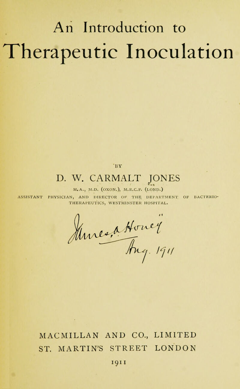 An Introduction to Therapeutic Inoculation D. W. CARMALT JONES M.A., M.D. (OXON.)l M.K.C.I'. (LONIX) ASSISTANT PHYSICIAN, AND DIRECTOR OF THE. DEPARTMENT. OF BACTBRIO- THERAI'EUTICS, WESTMINSTER HOSPITAL. ,0^^ Jh^,. I'] 11 MACMILLAN AND CO., LIMITED ST. MARTIN'S STREET LONDON 1911