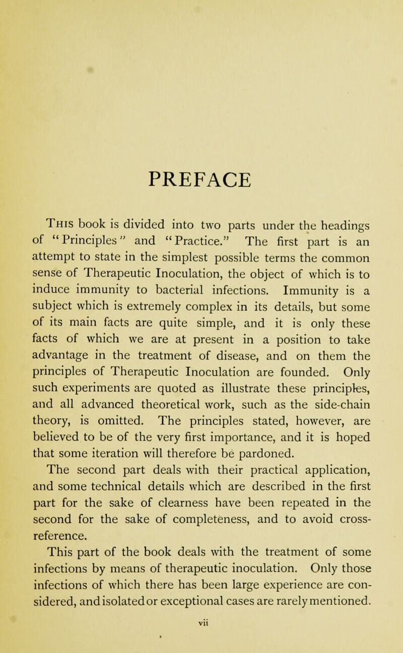 PREFACE This book is divided into two parts under the headings of Principles and Practice. The first part is an attempt to state in the simplest possible terms the common sense of Therapeutic Inoculation, the object of which is to induce immunity to bacterial infections. Immunity is a subject which is extremely complex in its details, but some of its main facts are quite simple, and it is only these facts of which we are at present in a position to take advantage in the treatment of disease, and on them the principles of Therapeutic Inoculation are founded. Only such experiments are quoted as illustrate these principles, and all advanced theoretical work, such as the side-chain theory, is omitted. The principles stated, however, are believed to be of the very first importance, and it is hoped that some iteration will therefore be pardoned. The second part deals with their practical application, and some technical details which are described in the first part for the sake of clearness have been repeated in the second for the sake of completeness, and to avoid cross- reference. This part of the book deals with the treatment of some infections by means of therapeutic inoculation. Only those infections of which there has been large experience are con- sidered, and isolated or exceptional cases are rarely mentioned.
