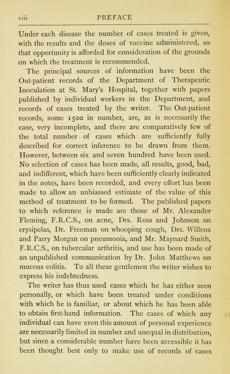 Under each disease the number of cases treated is given, with the results and the doses of vaccine administered, so that opportunity is afforded for consideration of the grounds on which the treatment is recommended. The principal sources of information have been the Out-patient records of the Department of Therapeutic Inoculation at St. Mary's Hospital, together with papers published by individual workers in the Department, and records of cases treated by the writer. The Out-patient records, some 1500 in number, are, as is necessarily the case, very incomplete, and there are comparatively few of the total number of cases which are sufficiently fully described for correct inference to be drawn from them. However, between six and seven hundred have been used. No selection of cases has been made, all results, good, bad, and indifferent, which have been sufficiently clearly indicated in the notes, have been recorded, and every effort has been made to allow an unbiassed estimate of the value of this method of treatment to be formed. The published papers to which reference is made are those of Mr. Alexander Fleming, F.R.C.S., on acne, Drs. Ross and Johnson on erysipelas, Dr. Freeman on whooping cough, Drs. Willcox and Parry Morgan on pneumonia, and Mr. Maynard Smith, F.R.C.S., on tubercular arthritis, and use has been made of an unpublished communication by Dr. John Matthews on mucous colitis. To all these gentlemen the writer wishes to express his indebtedness. The writer has thus used cases which he has either seen personally, or which have been treated under conditions with which he is familiar, or about which he has been able to obtain first-hand information. The cases of which any individual can have even this amount of personal experience are necessarily limited in number and unequal in distribution, but since a considerable number have been accessible it has been thought best only to make use of records of cases