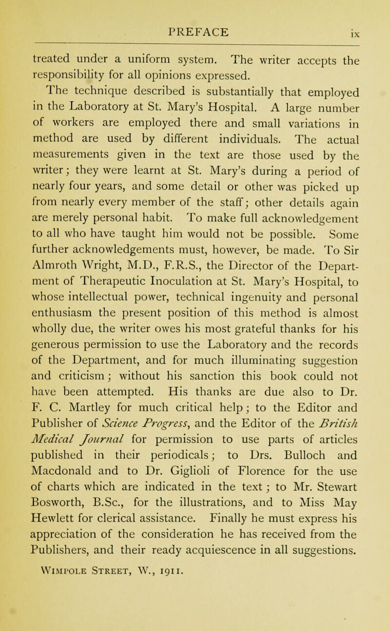 treated under a uniform system. The writer accepts the responsibility for all opinions expressed. The technique described is substantially that employed in the Laboratory at St. Mary's Hospital. A large number of workers are employed there and small variations in method are used by different individuals. The actual measurements given in the text are those used by the writer; they were learnt at St. Mary's during a period of nearly four years, and some detail or other was picked up from nearly every member of the staff; other details again are merely personal habit. To make full acknowledgement to all who have taught him would not be possible. Some further acknowledgements must, however, be made. To Sir Almroth Wright, M.D., F.R.S., the Director of the Depart- ment of Therapeutic Inoculation at St. Mary's Hospital, to whose intellectual power, technical ingenuity and personal enthusiasm the present position of this method is almost wholly due, the writer owes his most grateful thanks for his generous permission to use the Laboratory and the records of the Department, and for much illuminating suggestion and criticism; without his sanction this book could not have been attempted. His thanks are due also to Dr. F. C. Martley for much critical help; to the Editor and Publisher of Science Progress, and the Editor of the British Medical Journal for permission to use parts of articles published in their periodicals; to Drs. Bulloch and Macdonald and to Dr. Giglioli of Florence for the use of charts which are indicated in the text; to Mr. Stewart Bosworth, B.Sc, for the illustrations, and to Miss May Hewlett for clerical assistance. Finally he must express his appreciation of the consideration he has received from the Publishers, and their ready acquiescence in all suggestions. WiMroLE Street, \V., 1911.
