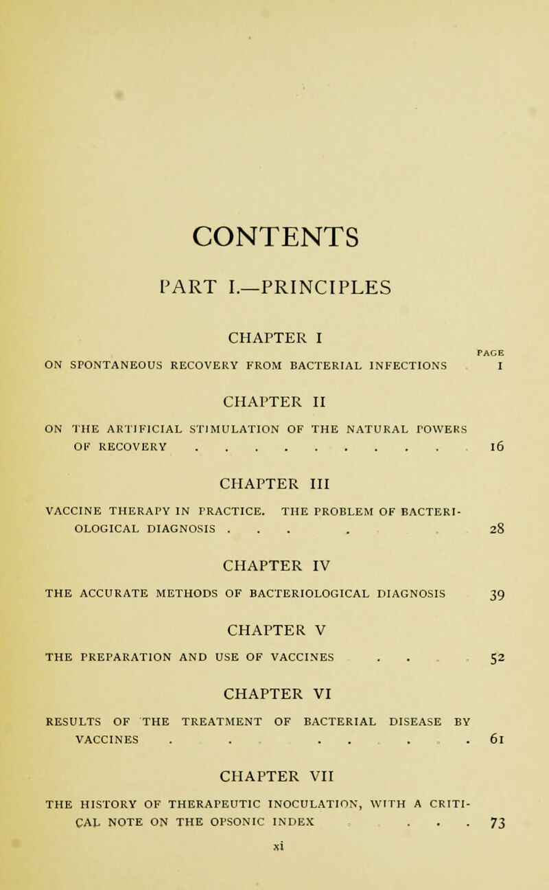 CONTENTS FART I.—PRINCIPLES CHAPTER I PAGE ON SPONTANEOUS RECOVERY FROM BACTERIAL INFECTIONS I CHAPTER II ON THE ARTIFICIAL STIMULATION OF THE NATURAL TOWERS OF RECOVERY l6 CHAPTER III VACCINE THERAPY IN PRACTICE. THE PROBLEM OF BACTERI- OLOGICAL DIAGNOSIS .... 28 CHAPTER IV THE ACCURATE METHODS OF BACTERIOLOGICAL DIAGNOSIS 39 CHAPTER V THE PREPARATION AND USE OF VACCINES . . 52 CHAPTER VI RESULTS OF THE TREATMENT OF BACTERIAL DISEASE BY VACCINES . . . . . . 6l CHAPTER VII THE HISTORY OF THERAPEUTIC INOCULATION, WITH A CRITI- CAL NOTE ON THE OPSONIC INDEX • • • 73