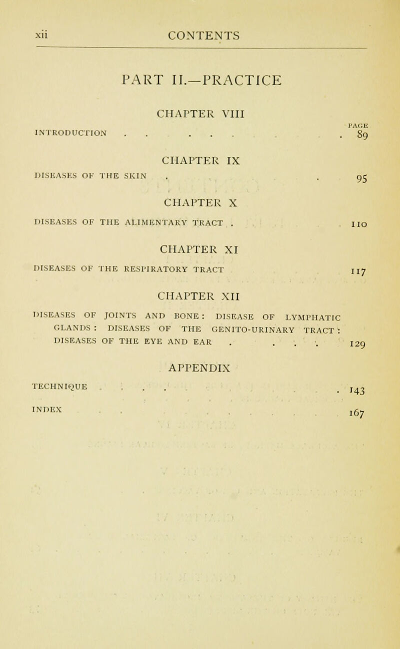 PART II.—PRACTICE CHAPTER VIII INTRODUCTION l'Ar.E 89 95 CHAPTER IX DISEASES OF THE SKIN CHAPTER X DISEASES OK THE ALIMENTARY TRACT . CHAPTER XI DISEASES OF THE RESPIRATORY TRACT CHAPTER XII DISEASES OF JOINTS AND HONE: DISEASE OF LYMPHATIC GLANDS : DISEASES OF THE GENITO-URINARY TRACT : DISEASES OF THE EYE AND EAR . . I2n 117 APPENDIX TECHNIQUE INDEX 143 I67