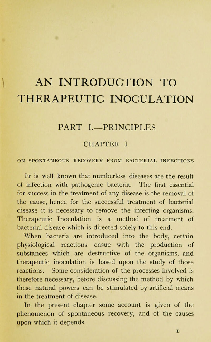 AN INTRODUCTION TO THERAPEUTIC INOCULATION PART I.—PRINCIPLES CHAPTER I ON SPONTANEOUS RECOVERY FROM BACTERIAL INFECTIONS It is well known that numberless diseases are the result of infection with pathogenic bacteria. The first essential for success in the treatment of any disease is the removal of the cause, hence for the successful treatment of bacterial disease it is necessary to remove the infecting organisms. Therapeutic Inoculation is a method of treatment of bacterial disease which is directed solely to this end. When bacteria are introduced into the body, certain physiological reactions ensue with the production of substances which are destructive of the organisms, and therapeutic inoculation is based upon the study of those reactions. Some consideration of the processes involved is therefore necessary, before discussing the method by which these natural powers can be stimulated by artificial means in the treatment of disease. In the present chapter some account is given of the phenomenon of spontaneous recovery, and of the causes upon which it depends. B