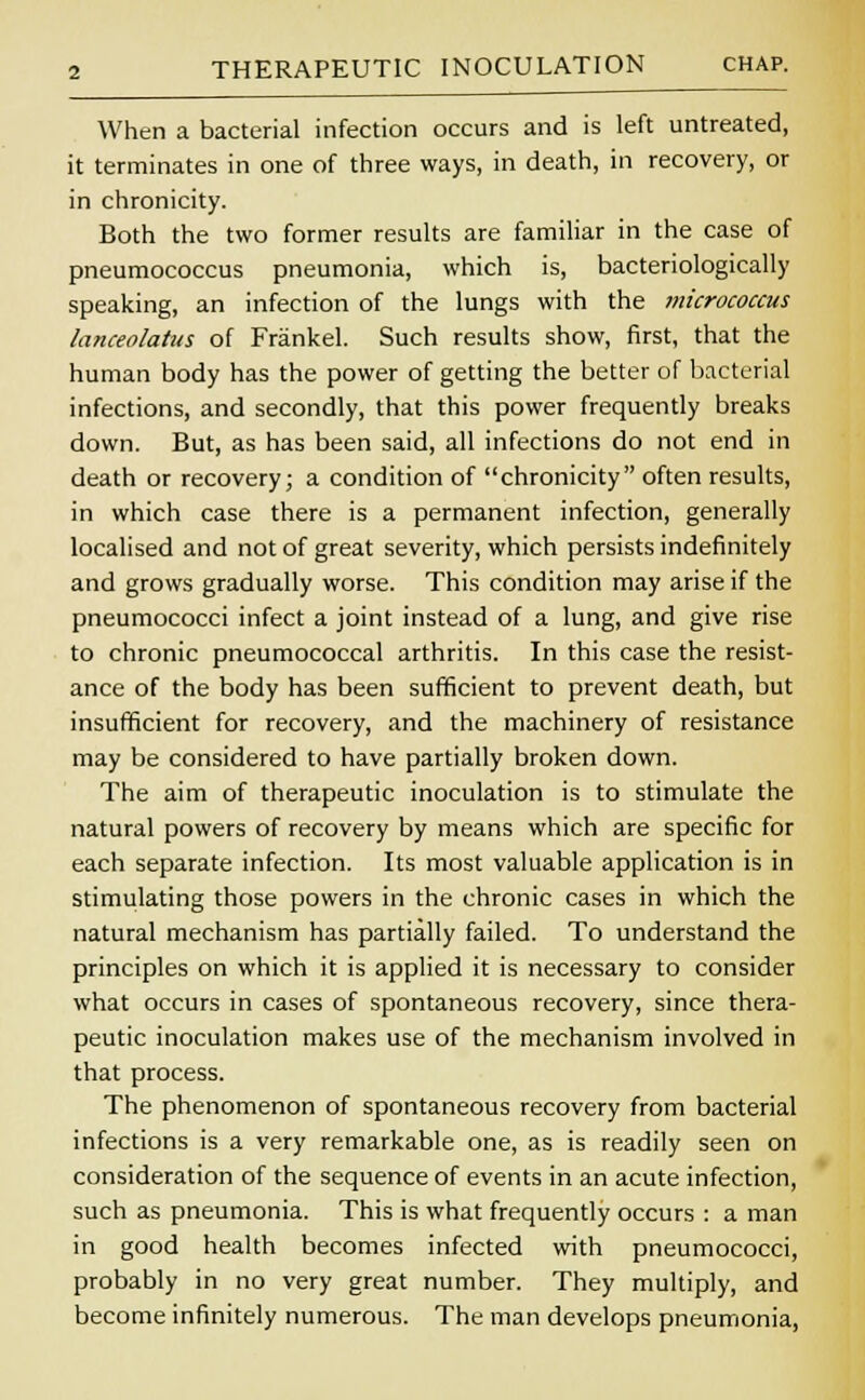 When a bacterial infection occurs and is left untreated, it terminates in one of three ways, in death, in recovery, or in chronicity. Both the two former results are familiar in the case of pneumococcus pneumonia, which is, bacteriologically speaking, an infection of the lungs with the micrococcus lanceolatus of Frankel. Such results show, first, that the human body has the power of getting the better of bacterial infections, and secondly, that this power frequently breaks down. But, as has been said, all infections do not end in death or recovery; a condition of chronicity often results, in which case there is a permanent infection, generally localised and not of great severity, which persists indefinitely and grows gradually worse. This condition may arise if the pneumococci infect a joint instead of a lung, and give rise to chronic pneumococcal arthritis. In this case the resist- ance of the body has been sufficient to prevent death, but insufficient for recovery, and the machinery of resistance may be considered to have partially broken down. The aim of therapeutic inoculation is to stimulate the natural powers of recovery by means which are specific for each separate infection. Its most valuable application is in stimulating those powers in the chronic cases in which the natural mechanism has partially failed. To understand the principles on which it is applied it is necessary to consider what occurs in cases of spontaneous recovery, since thera- peutic inoculation makes use of the mechanism involved in that process. The phenomenon of spontaneous recovery from bacterial infections is a very remarkable one, as is readily seen on consideration of the sequence of events in an acute infection, such as pneumonia. This is what frequently occurs : a man in good health becomes infected with pneumococci, probably in no very great number. They multiply, and become infinitely numerous. The man develops pneumonia,