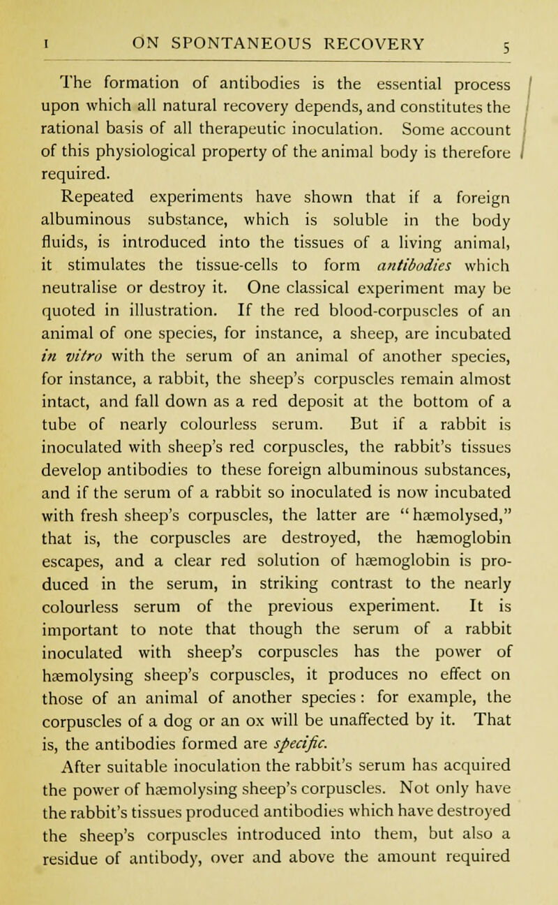 The formation of antibodies is the essential process upon which all natural recovery depends, and constitutes the rational basis of all therapeutic inoculation. Some account of this physiological property of the animal body is therefore / required. Repeated experiments have shown that if a foreign albuminous substance, which is soluble in the body fluids, is introduced into the tissues of a living animal, it stimulates the tissue-cells to form antibodies which neutralise or destroy it. One classical experiment may be quoted in illustration. If the red blood-corpuscles of an animal of one species, for instance, a sheep, are incubated in vitro with the serum of an animal of another species, for instance, a rabbit, the sheep's corpuscles remain almost intact, and fall down as a red deposit at the bottom of a tube of nearly colourless serum. Eut if a rabbit is inoculated with sheep's red corpuscles, the rabbit's tissues develop antibodies to these foreign albuminous substances, and if the serum of a rabbit so inoculated is now incubated with fresh sheep's corpuscles, the latter are  haemolysed, that is, the corpuscles are destroyed, the haemoglobin escapes, and a clear red solution of haemoglobin is pro- duced in the serum, in striking contrast to the nearly colourless serum of the previous experiment. It is important to note that though the serum of a rabbit inoculated with sheep's corpuscles has the power of haemolysing sheep's corpuscles, it produces no effect on those of an animal of another species : for example, the corpuscles of a dog or an ox will be unaffected by it. That is, the antibodies formed are specific. After suitable inoculation the rabbit's serum has acquired the power of hremolysing sheep's corpuscles. Not only have the rabbit's tissues produced antibodies which have destroyed the sheep's corpuscles introduced into them, but also a residue of antibody, over and above the amount required