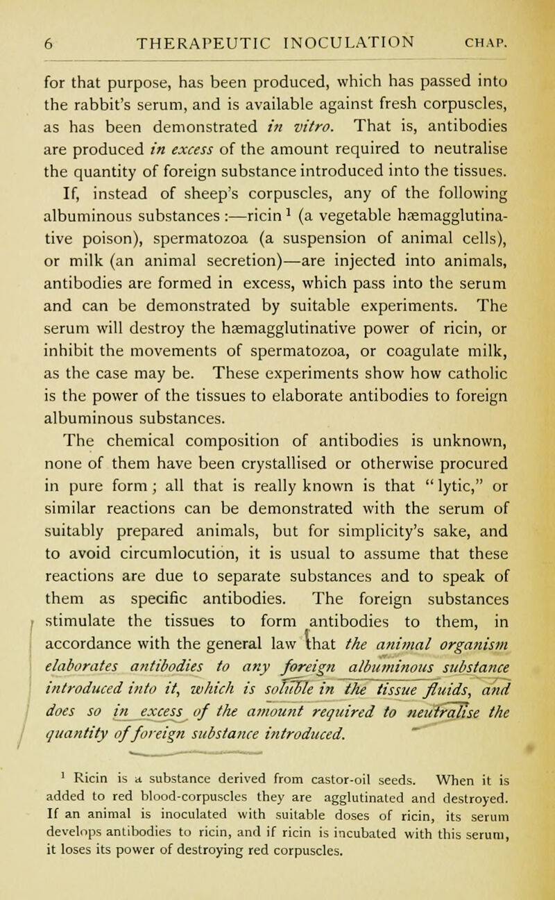 for that purpose, has been produced, which has passed into the rabbit's serum, and is available against fresh corpuscles, as has been demonstrated in vitro. That is, antibodies are produced in excess of the amount required to neutralise the quantity of foreign substance introduced into the tissues. If, instead of sheep's corpuscles, any of the following albuminous substances :—ricinJ (a vegetable haemagglutina- tive poison), spermatozoa (a suspension of animal cells), or milk (an animal secretion)—are injected into animals, antibodies are formed in excess, which pass into the serum and can be demonstrated by suitable experiments. The serum will destroy the haemagglutinative power of ricin, or inhibit the movements of spermatozoa, or coagulate milk, as the case may be. These experiments show how catholic is the power of the tissues to elaborate antibodies to foreign albuminous substances. The chemical composition of antibodies is unknown, none of them have been crystallised or otherwise procured in pure form; all that is really known is that  lytic, or similar reactions can be demonstrated with the serum of suitably prepared animals, but for simplicity's sake, and to avoid circumlocution, it is usual to assume that these reactions are due to separate substances and to speak of them as specific antibodies. The foreign substances stimulate the tissues to form antibodies to them, in accordance with the general law that the animal organism elaborates antibodies to any foreign albuminous substance introduced into it, which is soliTFle in the tissue fluids, and does so in excess of the amount required to neutralise the quantity of foreign substance introduced. 1 Ricin is a substance derived from castor-oil seeds. When it is added to red blood-corpuscles they are agglutinated and destroyed. If an animal is inoculated with suitable doses of ricin, its serum develops antibodies to ricin, and if ricin is incubated with this serum, it loses its power of destroying red corpuscles.