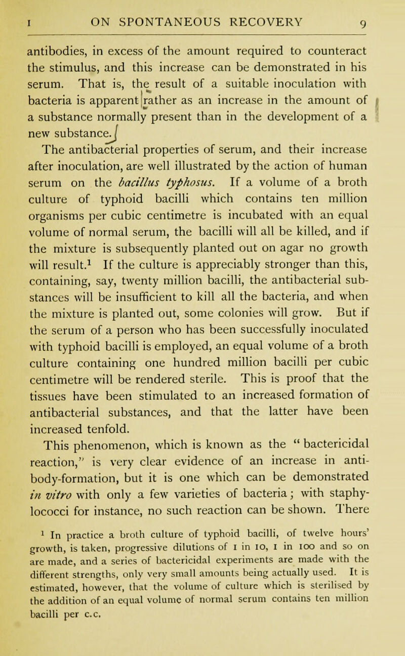 antibodies, in excess of the amount required to counteract the stimulus, and this increase can be demonstrated in his serum. That is, the result of a suitable inoculation with bacteria is apparent [rather as an increase in the amount of a substance normally present than in the development of a new substance.] The antibacterial properties of serum, and their increase after inoculation, are well illustrated by the action of human serum on the bacillus typhosus. If a volume of a broth culture of typhoid bacilli which contains ten million organisms per cubic centimetre is incubated with an equal volume of normal serum, the bacilli will all be killed, and if the mixture is subsequently planted out on agar no growth will result.1 If the culture is appreciably stronger than this, containing, say, twenty million bacilli, the antibacterial sub- stances will be insufficient to kill all the bacteria, and when the mixture is planted out, some colonies will grow. But if the serum of a person who has been successfully inoculated with typhoid bacilli is employed, an equal volume of a broth culture containing one hundred million bacilli per cubic centimetre will be rendered sterile. This is proof that the tissues have been stimulated to an increased formation of antibacterial substances, and that the latter have been increased tenfold. This phenomenon, which is known as the  bactericidal reaction, is very clear evidence of an increase in anti- body-formation, but it is one which can be demonstrated in vitro with only a few varieties of bacteria; with staphy- lococci for instance, no such reaction can be shown. There 1 In practice a broth culture of typhoid bacilli, of twelve hours' growth, is taken, progressive dilutions of I in 10, I in ioo and so on are made, and a series of bactericidal experiments are made with the different strengths, only very small amounts being actually used. It is estimated, however, that the volume of culture which is sterilised by the addition of an equal volume of normal serum contains ten million bacilli per c.c.