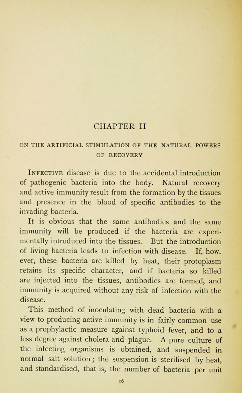 CHAPTER II ON THE ARTIFICIAL STIMULATION OF THE NATURAL POWERS OF RECOVERY Infective disease is due to the accidental introduction of pathogenic bacteria into the body. Natural recovery and active immunity result from the formation by the tissues and presence in the blood of specific antibodies to the invading bacteria. It is obvious that the same antibodies and the same immunity will be produced if the bacteria are experi- mentally introduced into the tissues. But the introduction of living bacteria leads to infection with disease. If, how- ever, these bacteria are killed by heat, their protoplasm retains its specific character, and if bacteria so killed are injected into the tissues, antibodies are formed, and immunity is acquired without any risk of infection with the disease. This method of inoculating with dead bacteria with a view to producing active immunity is in fairly common use as a prophylactic measure against typhoid fever, and to a less degree against cholera and plague. A pure culture of the infecting organisms is obtained, and suspended in normal salt solution ; the suspension is sterilised by heat, and standardised, that is, the number of bacteria per unit