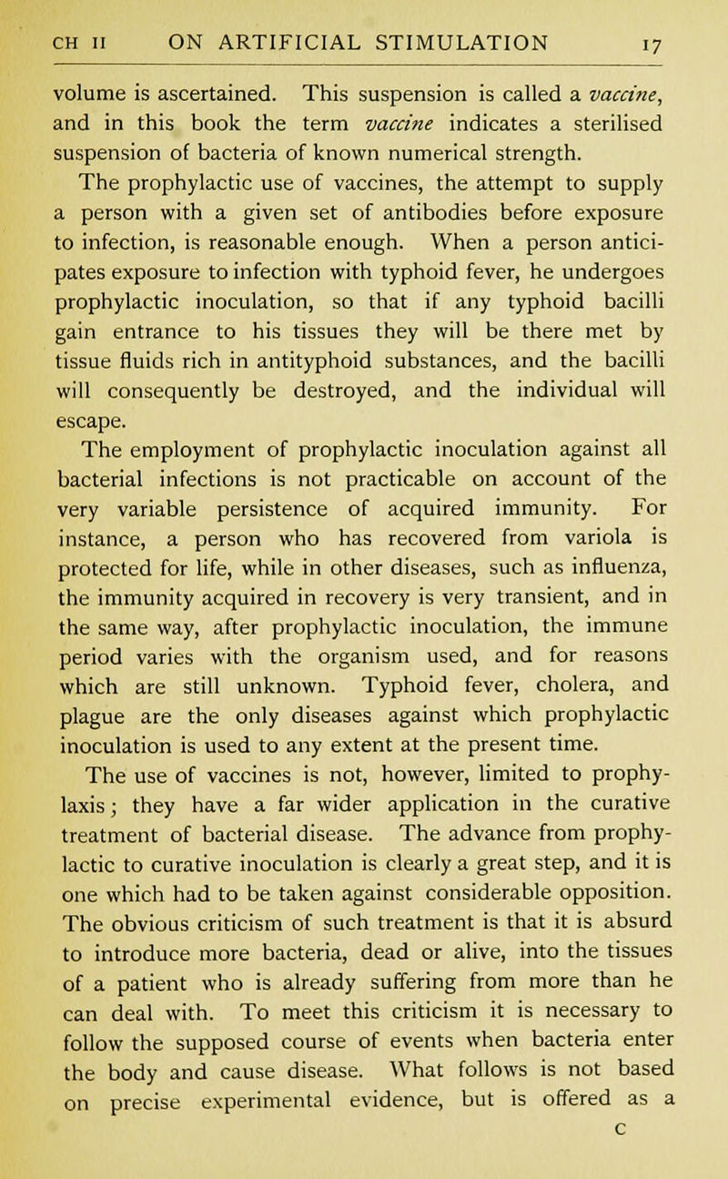 volume is ascertained. This suspension is called a vaccine, and in this book the term vaccine indicates a sterilised suspension of bacteria of known numerical strength. The prophylactic use of vaccines, the attempt to supply a person with a given set of antibodies before exposure to infection, is reasonable enough. When a person antici- pates exposure to infection with typhoid fever, he undergoes prophylactic inoculation, so that if any typhoid bacilli gain entrance to his tissues they will be there met by tissue fluids rich in antityphoid substances, and the bacilli will consequently be destroyed, and the individual will escape. The employment of prophylactic inoculation against all bacterial infections is not practicable on account of the very variable persistence of acquired immunity. For instance, a person who has recovered from variola is protected for life, while in other diseases, such as influenza, the immunity acquired in recovery is very transient, and in the same way, after prophylactic inoculation, the immune period varies with the organism used, and for reasons which are still unknown. Typhoid fever, cholera, and plague are the only diseases against which prophylactic inoculation is used to any extent at the present time. The use of vaccines is not, however, limited to prophy- laxis ; they have a far wider application in the curative treatment of bacterial disease. The advance from prophy- lactic to curative inoculation is clearly a great step, and it is one which had to be taken against considerable opposition. The obvious criticism of such treatment is that it is absurd to introduce more bacteria, dead or alive, into the tissues of a patient who is already suffering from more than he can deal with. To meet this criticism it is necessary to follow the supposed course of events when bacteria enter the body and cause disease. What follows is not based on precise experimental evidence, but is offered as a c