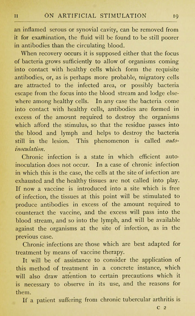 an inflamed serous or synovial cavity, can be removed from it for examination, the fluid will be found to be still poorer in antibodies than the circulating blood. When recovery occurs it is supposed either that the focus of bacteria grows sufficiently to allow of organisms coming into contact with healthy cells which form the requisite antibodies, or, as is perhaps more probable, migratory cells are attracted to the infected area, or possibly bacteria escape from the focus into the blood stream and lodge else- where among healthy cells. In any case the bacteria come into contact with healthy cells, antibodies are formed in excess of the amount required to destroy the organisms which afford the stimulus, so that the residue passes into the blood and lymph and helps to destroy the bacteria still in the lesion. This phenomenon is called auto- inoculation. Chronic infection is a state in which efficient auto- inoculation does not occur. In a case of chronic infection in which this is the case, the cells at the site of infection are exhausted and the healthy tissues are not called into play. If now a vaccine is introduced into a site which is free of infection, the tissues at this point will be stimulated to produce antibodies in excess of the amount required to counteract the vaccine, and the excess will pass into the blood stream, and so into the lymph, and will be available against the organisms at the site of infection, as in the previous case. Chronic infections are those which are best adapted for treatment by means of vaccine therapy. It will be of assistance to consider the application of this method of treatment in a concrete instance, which will also draw attention to certain precautions which it is necessary to observe in its use, and the reasons for them. If a patient suffering from chronic tubercular arthritis is c 2
