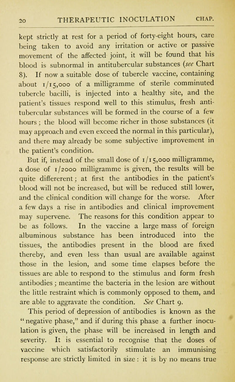 kept strictly at rest for a period of forty-eight hours, care being taken to avoid any irritation or active or passive movement of the affected joint, it will be found that his blood is subnormal in antitubercular substances (see Chart 8). If now a suitable dose of tubercle vaccine, containing about 1/15,000 of a milligramme of sterile comminuted tubercle bacilli, is injected into a healthy site, and the patient's tissues respond well to this stimulus, fresh anti- tubercular substances will be formed in the course of a few hours; the blood will become richer in those substances (it may approach and even exceed the normal in this particular), and there may already be some subjective improvement in the patient's condition. But if, instead of the small dose of 1/15,000 milligramme, a dose of 1/2000 milligramme is given, the results will be quite differerent; at first the antibodies in the patient's blood will not be increased, but will be reduced still lower, and the clinical condition will change for the worse. After a few days a rise in antibodies and clinical improvement may supervene. The reasons for this condition appear to be as follows. In the vaccine a large mass of foreign albuminous substance has been introduced into the tissues, the antibodies present in the blood are fixed thereby, and even less than usual are available against those in the lesion, and some time elapses before the tissues are able to respond to the stimulus and form fresh antibodies; meantime the bacteria in the lesion are without the little restraint which is commonly opposed to them, and are able to aggravate the condition. See Chart 9. This period of depression of antibodies is known as the  negative phase, and if during this phase a further inocu- lation is given, the phase will be increased in length and severity. It is essential to recognise that the doses of vaccine which satisfactorily stimulate an immunising response are strictly limited in size: it is by no means true