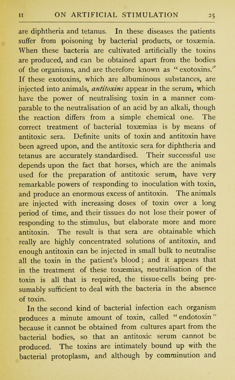 are diphtheria and tetanus. In these diseases the patients suffer from poisoning by bacterial products, or toxaemia. When these bacteria are cultivated artificially the toxins are produced, and can be obtained apart from the bodies of the organisms, and are therefore known as  exotoxins.'' If these exotoxins, which are albuminous substances, are injected into animals, antitoxins appear in the serum, which have the power of neutralising toxin in a manner com- parable to the neutralisation of an acid by an alkali, though the reaction differs from a simple chemical one. The correct treatment of bacterial toxaemias is by means of antitoxic sera. Definite units of toxin and antitoxin have been agreed upon, and the antitoxic sera for diphtheria and tetanus are accurately standardised. Their successful use depends upon the fact that horses, which are the animals used for the preparation of antitoxic serum, have very remarkable powers of responding to inoculation with toxin, and produce an enormous excess of antitoxin. The animals are injected with increasing doses of toxin over a long period of time, and their tissues do not lose their power of responding to the stimulus, but elaborate more and more antitoxin. The result is that sera are obtainable which really are highly concentrated solutions of antitoxin, and enough antitoxin can be injected in small bulk to neutralise all the toxin in the patient's blood; and it appears that in the treatment of these toxaemias, neutralisation of the toxin is all that is required, the tissue-cells being pre- sumably sufficient to deal with the bacteria in the absence of toxin. In the second kind of bacterial infection each organism produces a minute amount of toxin, called  endotoxin  because it cannot be obtained from cultures apart from the bacterial bodies, so that an antitoxic serum cannot be produced. The toxins are intimately bound up with the bacterial protoplasm, and although by comminution and
