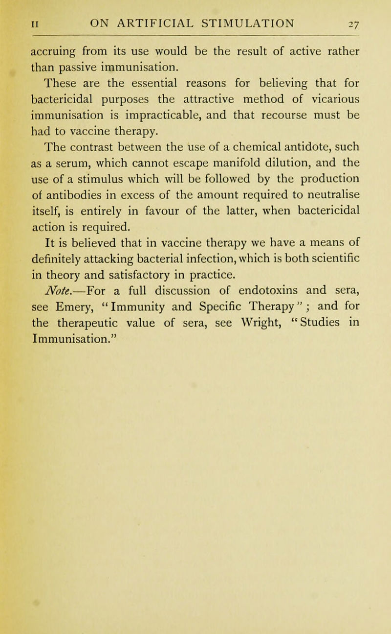 accruing from its use would be the result of active rather than passive immunisation. These are the essential reasons for believing that for bactericidal purposes the attractive method of vicarious immunisation is impracticable, and that recourse must be had to vaccine therapy. The contrast between the use of a chemical antidote, such as a serum, which cannot escape manifold dilution, and the use of a stimulus which will be followed by the production of antibodies in excess of the amount required to neutralise itself, is entirely in favour of the latter, when bactericidal action is required. It is believed that in vaccine therapy we have a means of definitely attacking bacterial infection, which is both scientific in theory and satisfactory in practice. Note.—For a full discussion of endotoxins and sera, see Emery,  Immunity and Specific Therapy ; and for the therapeutic value of sera, see Wright, Studies in Immunisation.