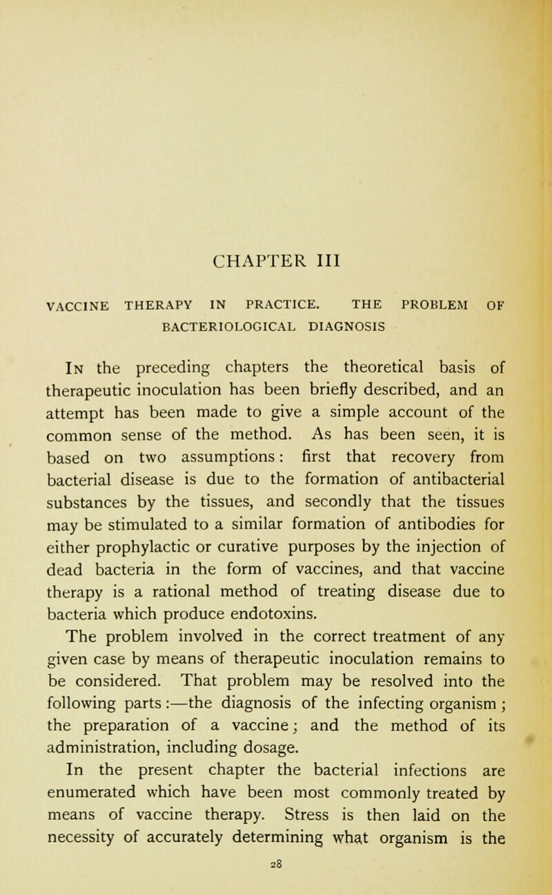 CHAPTER III VACCINE THERAPY IN PRACTICE. THE PROBLEM OF BACTERIOLOGICAL DIAGNOSIS In the preceding chapters the theoretical basis of therapeutic inoculation has been briefly described, and an attempt has been made to give a simple account of the common sense of the method. As has been seen, it is based on two assumptions: first that recovery from bacterial disease is due to the formation of antibacterial substances by the tissues, and secondly that the tissues may be stimulated to a similar formation of antibodies for either prophylactic or curative purposes by the injection of dead bacteria in the form of vaccines, and that vaccine therapy is a rational method of treating disease due to bacteria which produce endotoxins. The problem involved in the correct treatment of any- given case by means of therapeutic inoculation remains to be considered. That problem may be resolved into the following parts :—the diagnosis of the infecting organism ; the preparation of a vaccine; and the method of its administration, including dosage. In the present chapter the bacterial infections are enumerated which have been most commonly treated by means of vaccine therapy. Stress is then laid on the necessity of accurately determining what organism is the