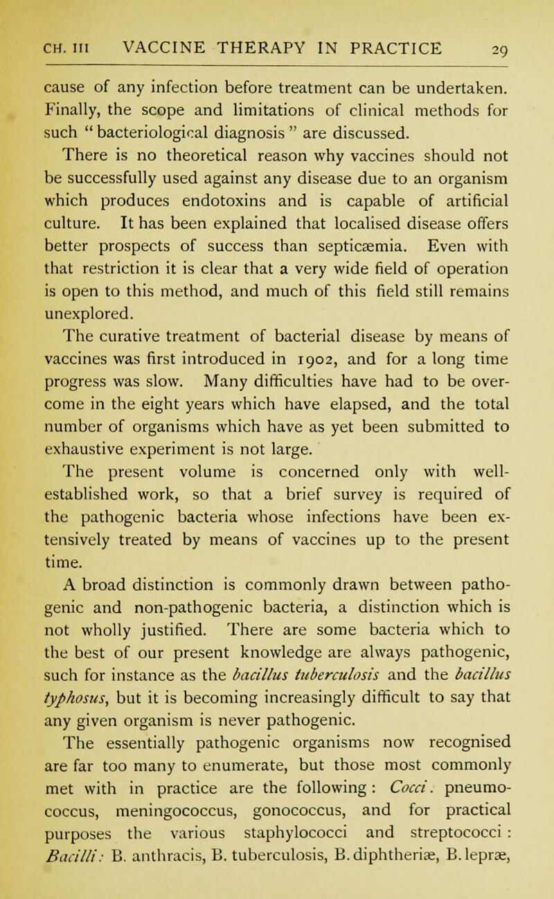 cause of any infection before treatment can be undertaken. Finally, the scope and limitations of clinical methods for such  bacteriological diagnosis  are discussed. There is no theoretical reason why vaccines should not be successfully used against any disease due to an organism which produces endotoxins and is capable of artificial culture. It has been explained that localised disease offers better prospects of success than septicaemia. Even with that restriction it is clear that a very wide field of operation is open to this method, and much of this field still remains unexplored. The curative treatment of bacterial disease by means of vaccines was first introduced in 1902, and for a long time progress was slow. Many difficulties have had to be over- come in the eight years which have elapsed, and the total number of organisms which have as yet been submitted to exhaustive experiment is not large. The present volume is concerned only with well- established work, so that a brief survey is required of the pathogenic bacteria whose infections have been ex- tensively treated by means of vaccines up to the present time. A broad distinction is commonly drawn between patho- genic and non-pathogenic bacteria, a distinction which is not wholly justified. There are some bacteria which to the best of our present knowledge are always pathogenic, such for instance as the bacillus tuberculosis and the bacillus typhosus, but it is becoming increasingly difficult to say that any given organism is never pathogenic. The essentially pathogenic organisms now recognised are far too many to enumerate, but those most commonly met with in practice are the following : Cocci. pneumo- coccus, meningococcus, gonococcus, and for practical purposes the various staphylococci and streptococci : Bacilli: B. anthracis, B. tuberculosis, B. diphtherias, B. lepras,