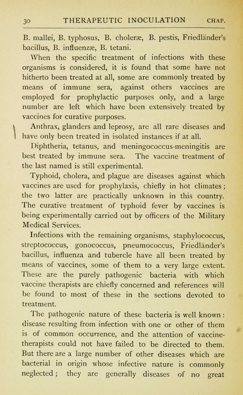 B. mallei, B. typhosus, B. cholera?, B. pestis, Friedlander's bacillus, B. influenza?, B. letani. When the specific treatment of infections with these organisms is considered, it is found that some have not hitherto been treated at all, some are commonly treated by means of immune sera, against others vaccines are employed for prophylactic purposes only, and a large number are left which have been extensively treated by vaccines for curative purposes. Anthrax, glanders and leprosy, are all rare diseases and have only been treated in isolated instances if at all. Diphtheria, tetanus, and meningococcus-meningitis are best treated by immune sera. The vaccine treatment of the last named is still experimental. Typhoid, cholera, and plague are diseases against which vaccines are used for prophylaxis, chiefly in hot climates; the two latter are practically unknown in this country. The curative treatment of typhoid fever by vaccines is being experimentally carried out by officers of the Military Medical Services. Infections with the remaining organisms, staphylococcus, streptococcus, gonococcus, pneumococcus, Friedlander's bacillus, influenza and tubercle have all been treated by means of vaccines, some of them to a very large extent. These are the purely pathogenic bacteria with which vaccine therapists are chiefly concerned and references will be found to most of these in the sections devoted to treatment. The pathogenic nature of these bacteria is well known : disease resulting from infection with one or other of them is of common occurrence, and the attention of vaccine- therapists could not have failed to be directed to them. But there are a large number of other diseases which are bacterial in origin whose infective nature is commonly neglected; they are generally diseases of no great
