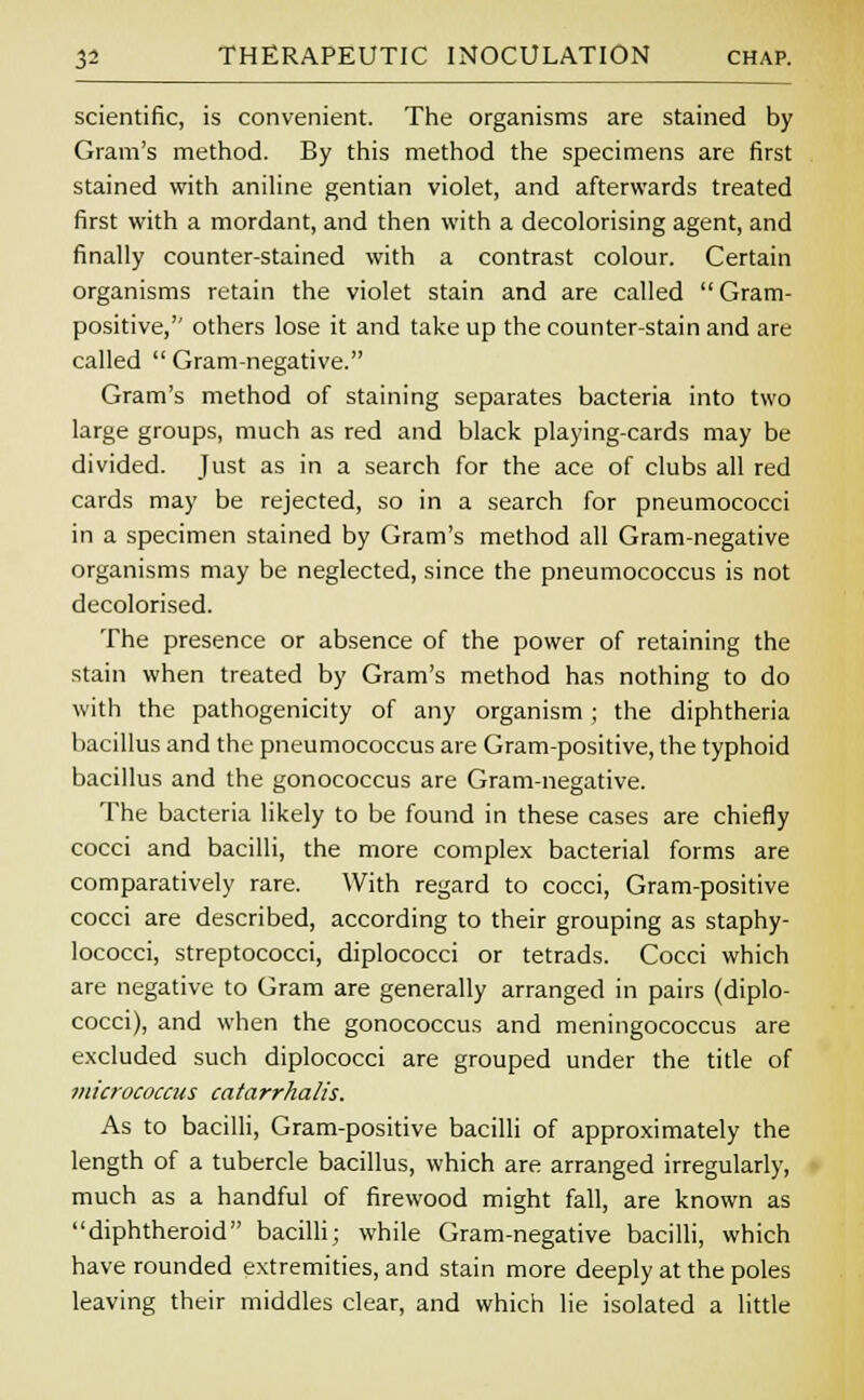 scientific, is convenient. The organisms are stained by Gram's method. By this method the specimens are first stained with aniline gentian violet, and afterwards treated first with a mordant, and then with a decolorising agent, and finally counter-stained with a contrast colour. Certain organisms retain the violet stain and are called Gram- positive, others lose it and take up the counter-stain and are called  Gram-negative. Gram's method of staining separates bacteria into two large groups, much as red and black playing-cards may be divided. Just as in a search for the ace of clubs all red cards may be rejected, so in a search for pneumococci in a specimen stained by Gram's method all Gram-negative organisms may be neglected, since the pneumococcus is not decolorised. The presence or absence of the power of retaining the stain when treated by Gram's method has nothing to do with the pathogenicity of any organism ; the diphtheria bacillus and the pneumococcus are Gram-positive, the typhoid bacillus and the gonococcus are Gram-negative. The bacteria likely to be found in these cases are chiefly cocci and bacilli, the more complex bacterial forms are comparatively rare. With regard to cocci, Gram-positive cocci are described, according to their grouping as staphy- lococci, streptococci, diplococci or tetrads. Cocci which are negative to Gram are generally arranged in pairs (diplo- cocci), and when the gonococcus and meningococcus are excluded such diplococci are grouped under the title of micrococcus catarrhalis. As to bacilli, Gram-positive bacilli of approximately the length of a tubercle bacillus, which are arranged irregularly, much as a handful of firewood might fall, are known as diphtheroid bacilli; while Gram-negative bacilli, which have rounded extremities, and stain more deeply at the poles leaving their middles clear, and which lie isolated a little