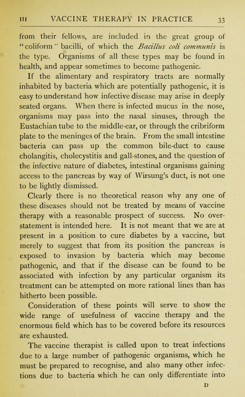 from their fellows, are included in the great group of  coliform  bacilli, of which the Bacillus coli communis is the type. Organisms of all these types may be found in health, and appear sometimes to become pathogenic. If the alimentary and respiratory tracts are normally inhabited by bacteria which are potentially pathogenic, it is easy to understand how infective disease may arise in deeply seated organs. When there is infected mucus in the nose, organisms may pass into the nasal sinuses, through the Eustachian tube to the middle-ear, or through the cribriform plate to the meninges of the brain. From the small intestine bacteria can pass up the common bile-duct to cause cholangitis, cholecystitis and gall-stones, and the question of the infective nature of diabetes, intestinal organisms gaining access to the pancreas by way of VVirsung's duct, is not one to be lightly dismissed. Clearly there is no theoretical reason why any one of these diseases should not be treated by means of vaccine therapy with a reasonable prospect of success. No over- statement is intended here. It is not meant that we are at present in a position to cure diabetes by a vaccine, but merely to suggest that from its position the pancreas is exposed to invasion by bacteria which may become pathogenic, and that if the disease can be found to be associated with infection by any particular organism its treatment can be attempted on more rational lines than has hitherto been possible. Consideration of these points will serve to show the wide range of usefulness of vaccine therapy and the enormous field which has to be covered before its resources are exhausted. The vaccine therapist is called upon to treat infections due to a large number of pathogenic organisms, which he must be prepared to recognise, and also many other infec- tions due to bacteria which he can only differentiate into D