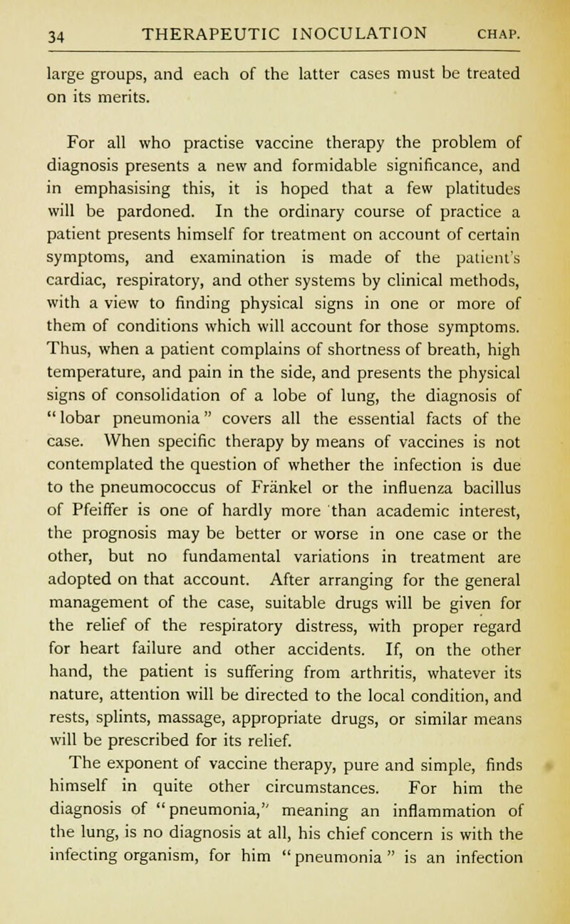 large groups, and each of the latter cases must be treated on its merits. For all who practise vaccine therapy the problem of diagnosis presents a new and formidable significance, and in emphasising this, it is hoped that a few platitudes will be pardoned. In the ordinary course of practice a patient presents himself for treatment on account of certain symptoms, and examination is made of the patient's cardiac, respiratory, and other systems by clinical methods, with a view to finding physical signs in one or more of them of conditions which will account for those symptoms. Thus, when a patient complains of shortness of breath, high temperature, and pain in the side, and presents the physical signs of consolidation of a lobe of lung, the diagnosis of  lobar pneumonia covers all the essential facts of the case. When specific therapy by means of vaccines is not contemplated the question of whether the infection is due to the pneumococcus of Frankel or the influenza bacillus of Pfeiffer is one of hardly more than academic interest, the prognosis may be better or worse in one case or the other, but no fundamental variations in treatment are adopted on that account. After arranging for the general management of the case, suitable drugs will be given for the relief of the respiratory distress, with proper regard for heart failure and other accidents. If, on the other hand, the patient is suffering from arthritis, whatever its nature, attention will be directed to the local condition, and rests, splints, massage, appropriate drugs, or similar means will be prescribed for its relief. The exponent of vaccine therapy, pure and simple, finds himself in quite other circumstances. For him the diagnosis of pneumonia, meaning an inflammation of the lung, is no diagnosis at all, his chief concern is with the infecting organism, for him  pneumonia  is an infection