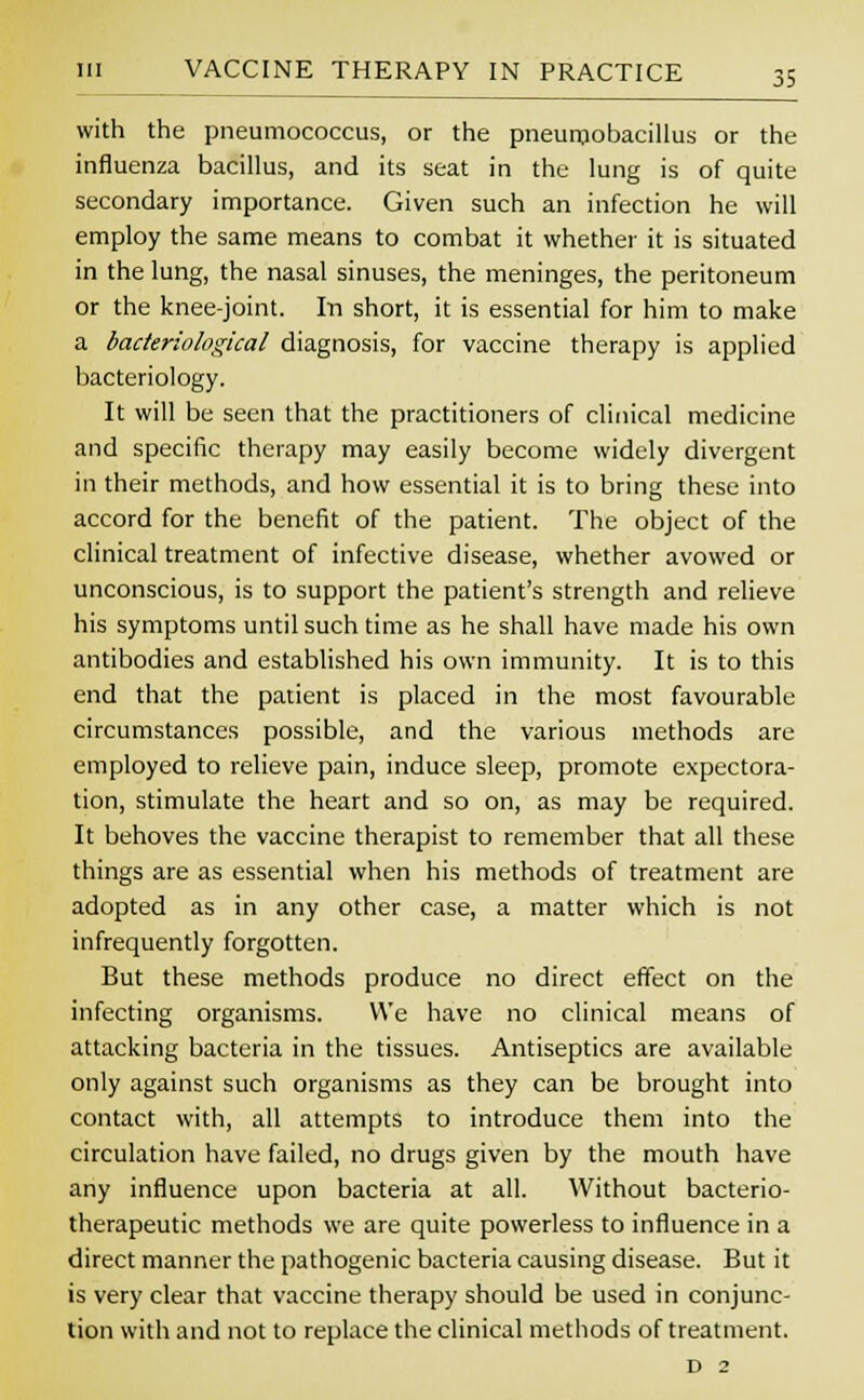 with the pneumococcus, or the pneumobacillus or the influenza bacillus, and its seat in the lung is of quite secondary importance. Given such an infection he will employ the same means to combat it whether it is situated in the lung, the nasal sinuses, the meninges, the peritoneum or the knee-joint. In short, it is essential for him to make a bacteriological diagnosis, for vaccine therapy is applied bacteriology. It will be seen that the practitioners of clinical medicine and specific therapy may easily become widely divergent in their methods, and how essential it is to bring these into accord for the benefit of the patient. The object of the clinical treatment of infective disease, whether avowed or unconscious, is to support the patient's strength and relieve his symptoms until such time as he shall have made his own antibodies and established his own immunity. It is to this end that the patient is placed in the most favourable circumstances possible, and the various methods are employed to relieve pain, induce sleep, promote expectora- tion, stimulate the heart and so on, as may be required. It behoves the vaccine therapist to remember that all these things are as essential when his methods of treatment are adopted as in any other case, a matter which is not infrequently forgotten. But these methods produce no direct effect on the infecting organisms. We have no clinical means of attacking bacteria in the tissues. Antiseptics are available only against such organisms as they can be brought into contact with, all attempts to introduce them into the circulation have failed, no drugs given by the mouth have any influence upon bacteria at all. Without bacterio- therapeutic methods we are quite powerless to influence in a direct manner the pathogenic bacteria causing disease. But it is very clear that vaccine therapy should be used in conjunc- tion with and not to replace the clinical methods of treatment. d 2