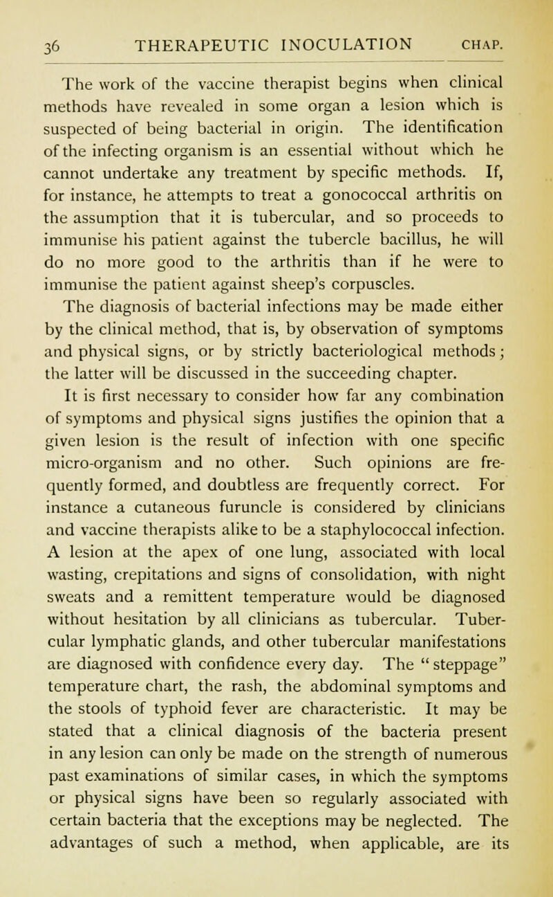 The work of the vaccine therapist begins when clinical methods have revealed in some organ a lesion which is suspected of being bacterial in origin. The identification of the infecting organism is an essential without which he cannot undertake any treatment by specific methods. If, for instance, he attempts to treat a gonococcal arthritis on the assumption that it is tubercular, and so proceeds to immunise his patient against the tubercle bacillus, he will do no more good to the arthritis than if he were to immunise the patient against sheep's corpuscles. The diagnosis of bacterial infections may be made either by the clinical method, that is, by observation of symptoms and physical signs, or by strictly bacteriological methods; the latter will be discussed in the succeeding chapter. It is first necessary to consider how far any combination of symptoms and physical signs justifies the opinion that a given lesion is the result of infection with one specific micro-organism and no other. Such opinions are fre- quently formed, and doubtless are frequently correct. For instance a cutaneous furuncle is considered by clinicians and vaccine therapists alike to be a staphylococcal infection. A lesion at the apex of one lung, associated with local wasting, crepitations and signs of consolidation, with night sweats and a remittent temperature would be diagnosed without hesitation by all clinicians as tubercular. Tuber- cular lymphatic glands, and other tubercular manifestations are diagnosed with confidence every day. The steppage temperature chart, the rash, the abdominal symptoms and the stools of typhoid fever are characteristic. It may be stated that a clinical diagnosis of the bacteria present in any lesion can only be made on the strength of numerous past examinations of similar cases, in which the symptoms or physical signs have been so regularly associated with certain bacteria that the exceptions may be neglected. The advantages of such a method, when applicable, are its