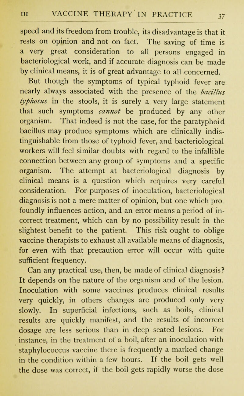 speed and its freedom from trouble, its disadvantage is that it rests on opinion and not on fact. The saving of time is a very great consideration to all persons engaged in bacteriological work, and if accurate diagnosis can be made by clinical means, it is of great advantage to all concerned. But though the symptoms of typical typhoid fever are nearly always associated with the presence of the bacillus typhosus in the stools, it is surely a very large statement that such symptoms cannot be produced by any other organism. That indeed is not the case, for the paratyphoid bacillus may produce symptoms which are clinically indis- tinguishable from those of typhoid fever, and bacteriological workers will feel similar doubts with regard to the infallible connection between any group of symptoms and a specific organism. The attempt at bacteriological diagnosis by clinical means is a question which requires very careful consideration. For purposes of inoculation, bacteriological diagnosis is not a mere matter of opinion, but one which pro- foundly influences action, and an error means a period of in- correct treatment, which can by no possibility result in the slightest benefit to the patient. This risk ought to oblige vaccine therapists to exhaust all available means of diagnosis, for even with that precaution error will occur with quite sufficient frequency. Can any practical use, then, be made of clinical diagnosis? It depends on the nature of the organism and of the lesion. Inoculation with some vaccines produces clinical results very quickly, in others changes are produced only very slowly. In superficial infections, such as boils, clinical results are quickly manifest, and the results of incorrect dosage are less serious than in deep seated lesions. For instance, in the treatment of a boil, after an inoculation with staphylococcus vaccine there is frequently a marked change in the condition within a few hours. If the boil gets well the dose was correct, if the boil gets rapidly worse the dose