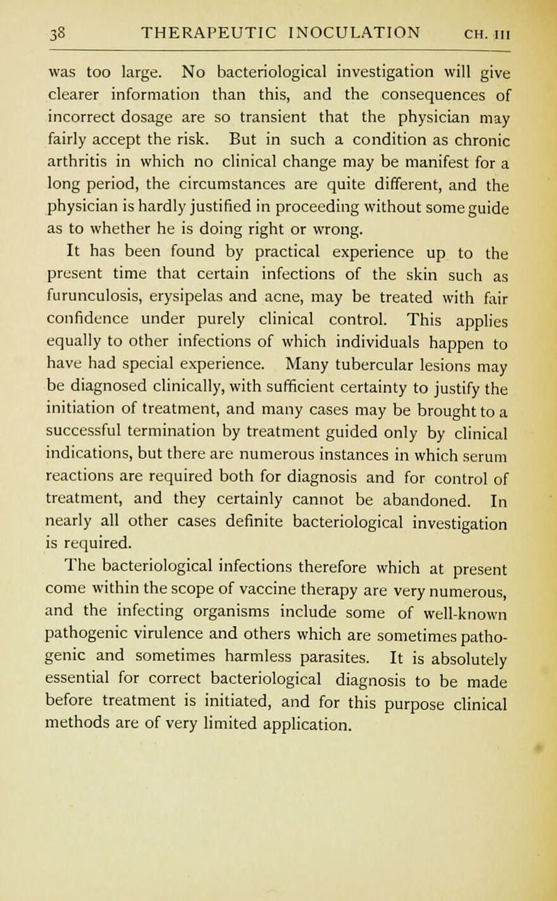was too large. No bacteriological investigation will give clearer information than this, and the consequences of incorrect dosage are so transient that the physician may fairly accept the risk. But in such a condition as chronic arthritis in which no clinical change may be manifest for a long period, the circumstances are quite different, and the physician is hardly justified in proceeding without some guide as to whether he is doing right or wrong. It has been found by practical experience up to the present time that certain infections of the skin such as furunculosis, erysipelas and acne, may be treated with fair confidence under purely clinical control. This applies equally to other infections of which individuals happen to have had special experience. Many tubercular lesions may be diagnosed clinically, with sufficient certainty to justify the initiation of treatment, and many cases may be brought to a successful termination by treatment guided only by clinical indications, but there are numerous instances in which serum reactions are required both for diagnosis and for control of treatment, and they certainly cannot be abandoned. In nearly all other cases definite bacteriological investigation is required. The bacteriological infections therefore which at present come within the scope of vaccine therapy are very numerous, and the infecting organisms include some of well-known pathogenic virulence and others which are sometimes patho- genic and sometimes harmless parasites. It is absolutely essential for correct bacteriological diagnosis to be made before treatment is initiated, and for this purpose clinical methods are of very limited application.