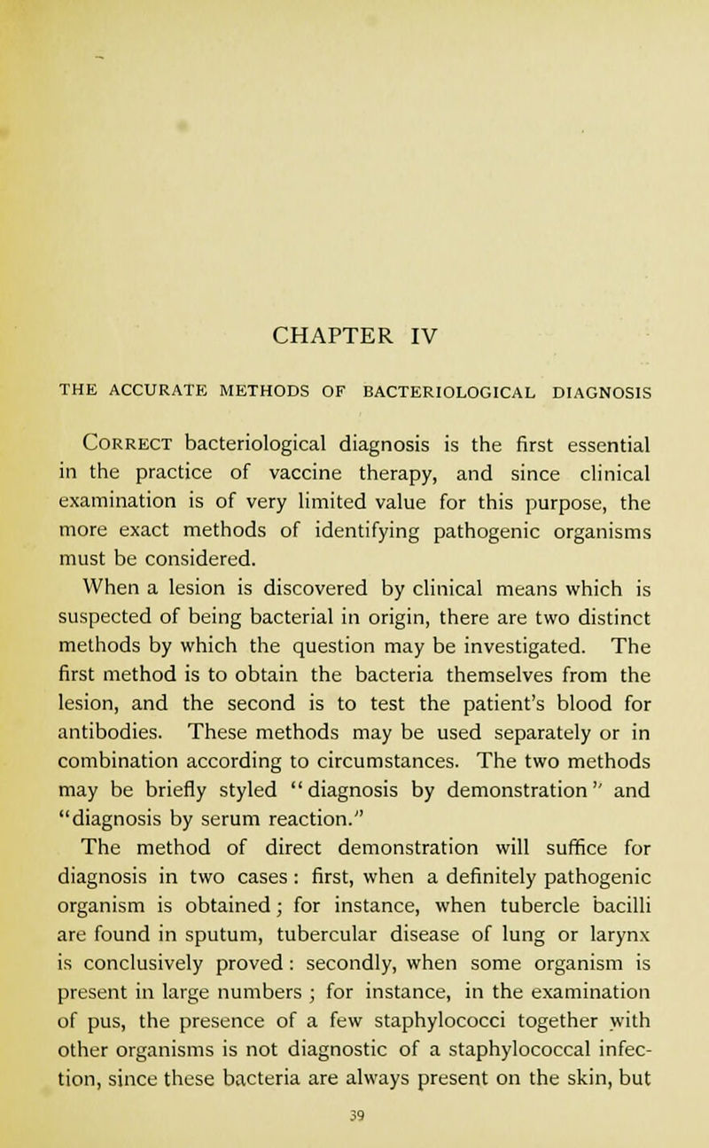 CHAPTER IV THE ACCURATE METHODS OF BACTERIOLOGICAL DIAGNOSIS Correct bacteriological diagnosis is the first essential in the practice of vaccine therapy, and since clinical examination is of very limited value for this purpose, the more exact methods of identifying pathogenic organisms must be considered. When a lesion is discovered by clinical means which is suspected of being bacterial in origin, there are two distinct methods by which the question may be investigated. The first method is to obtain the bacteria themselves from the lesion, and the second is to test the patient's blood for antibodies. These methods may be used separately or in combination according to circumstances. The two methods may be briefly styled diagnosis by demonstration'' and diagnosis by serum reaction. The method of direct demonstration will suffice for diagnosis in two cases : first, when a definitely pathogenic organism is obtained; for instance, when tubercle bacilli are found in sputum, tubercular disease of lung or larynx is conclusively proved : secondly, when some organism is present in large numbers ; for instance, in the examination of pus, the presence of a few staphylococci together with other organisms is not diagnostic of a staphylococcal infec- tion, since these bacteria are always present on the skin, but