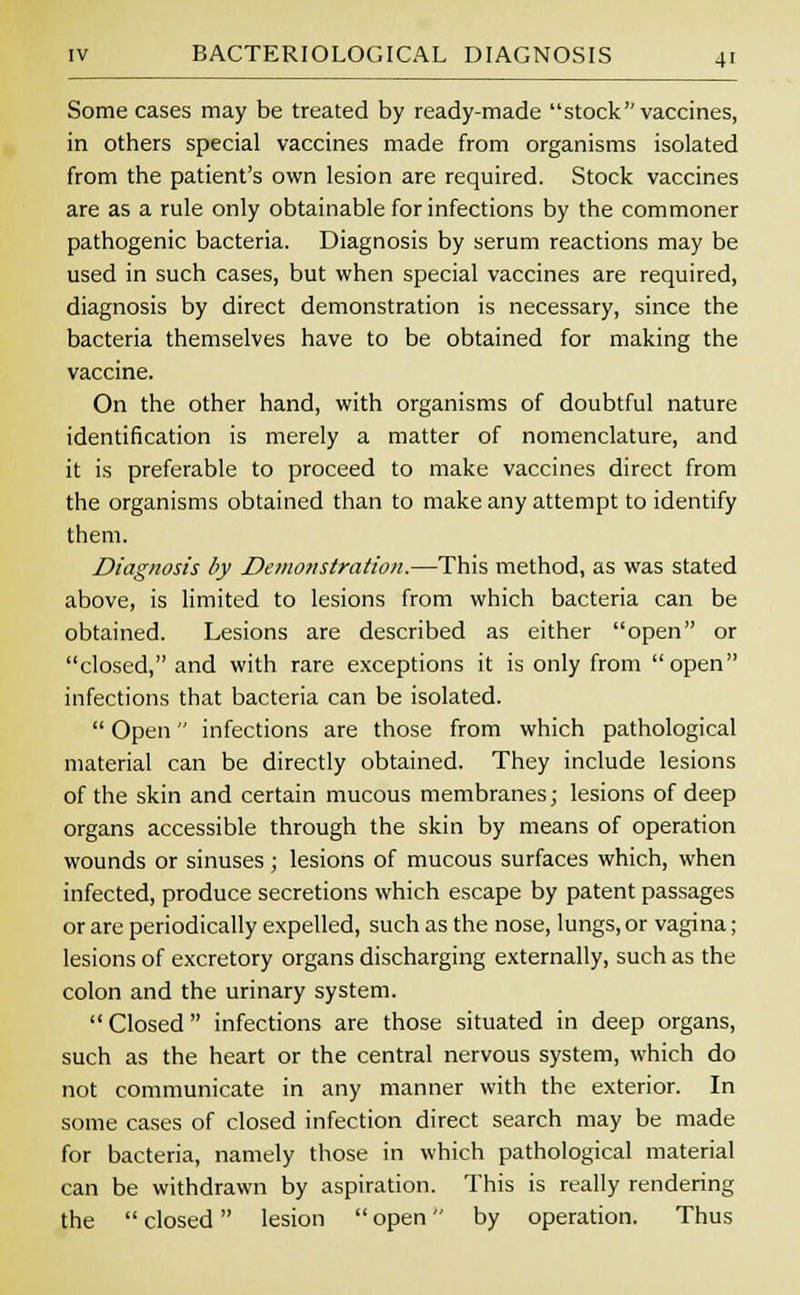Some cases may be treated by ready-made stock vaccines, in others special vaccines made from organisms isolated from the patient's own lesion are required. Stock vaccines are as a rule only obtainable for infections by the commoner pathogenic bacteria. Diagnosis by serum reactions may be used in such cases, but when special vaccines are required, diagnosis by direct demonstration is necessary, since the bacteria themselves have to be obtained for making the vaccine. On the other hand, with organisms of doubtful nature identification is merely a matter of nomenclature, and it is preferable to proceed to make vaccines direct from the organisms obtained than to make any attempt to identify them. Diagnosis by Demonstration.—This method, as was stated above, is limited to lesions from which bacteria can be obtained. Lesions are described as either open or closed, and with rare exceptions it is only from open infections that bacteria can be isolated.  Open infections are those from which pathological material can be directly obtained. They include lesions of the skin and certain mucous membranes; lesions of deep organs accessible through the skin by means of operation wounds or sinuses; lesions of mucous surfaces which, when infected, produce secretions which escape by patent passages or are periodically expelled, such as the nose, lungs, or vagina; lesions of excretory organs discharging externally, such as the colon and the urinary system. Closed infections are those situated in deep organs, such as the heart or the central nervous system, which do not communicate in any manner with the exterior. In some cases of closed infection direct search may be made for bacteria, namely those in which pathological material can be withdrawn by aspiration. This is really rendering the  closed lesion  open by operation. Thus