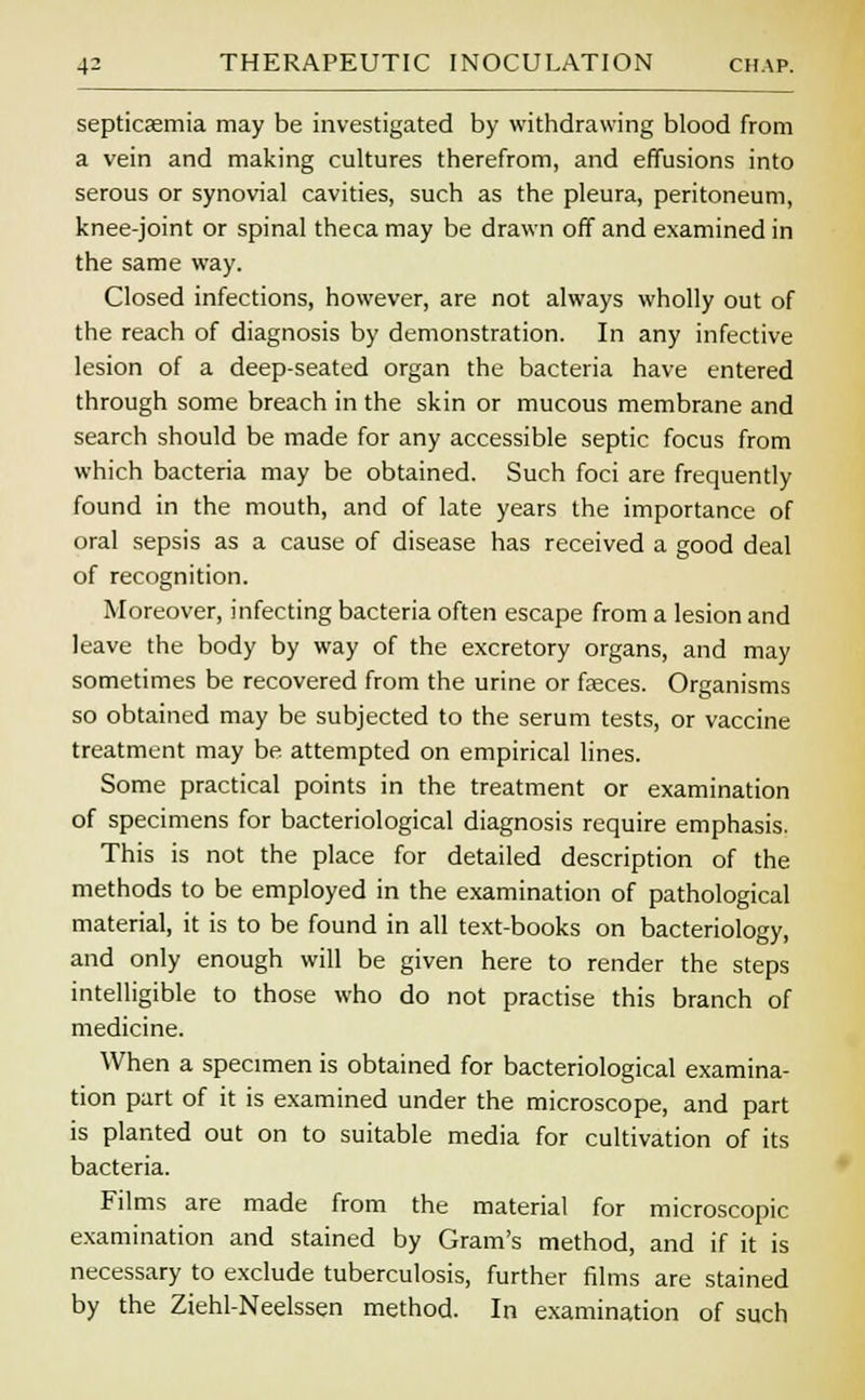 septicaemia may be investigated by withdrawing blood from a vein and making cultures therefrom, and effusions into serous or synovial cavities, such as the pleura, peritoneum, knee-joint or spinal theca may be drawn off and examined in the same way. Closed infections, however, are not always wholly out of the reach of diagnosis by demonstration. In any infective lesion of a deep-seated organ the bacteria have entered through some breach in the skin or mucous membrane and search should be made for any accessible septic focus from which bacteria may be obtained. Such foci are frequently found in the mouth, and of late years the importance of oral sepsis as a cause of disease has received a good deal of recognition. Moreover, infecting bacteria often escape from a lesion and leave the body by way of the excretory organs, and may sometimes be recovered from the urine or faeces. Organisms so obtained may be subjected to the serum tests, or vaccine treatment may be attempted on empirical lines. Some practical points in the treatment or examination of specimens for bacteriological diagnosis require emphasis. This is not the place for detailed description of the methods to be employed in the examination of pathological material, it is to be found in all text-books on bacteriology, and only enough will be given here to render the steps intelligible to those who do not practise this branch of medicine. When a specimen is obtained for bacteriological examina- tion part of it is examined under the microscope, and part is planted out on to suitable media for cultivation of its bacteria. Films are made from the material for microscopic examination and stained by Gram's method, and if it is necessary to exclude tuberculosis, further films are stained by the Ziehl-Neelssen method. In examination of such