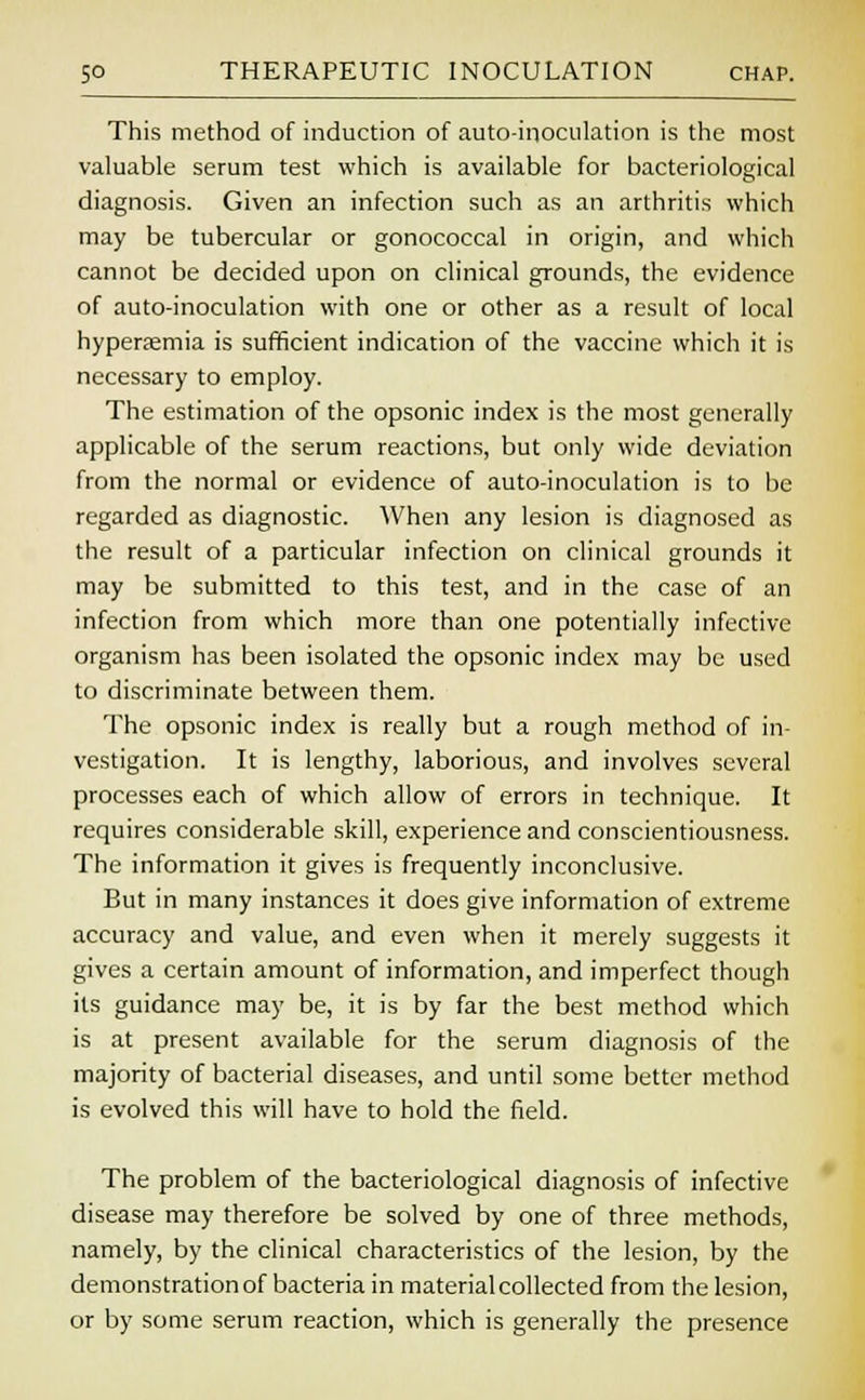 This method of induction of auto-inoculation is the most valuable serum test which is available for bacteriological diagnosis. Given an infection such as an arthritis which may be tubercular or gonococcal in origin, and which cannot be decided upon on clinical grounds, the evidence of auto-inoculation with one or other as a result of local hyperemia is sufficient indication of the vaccine which it is necessary to employ. The estimation of the opsonic index is the most generally applicable of the serum reactions, but only wide deviation from the normal or evidence of auto-inoculation is to be regarded as diagnostic. When any lesion is diagnosed as the result of a particular infection on clinical grounds it may be submitted to this test, and in the case of an infection from which more than one potentially infective organism has been isolated the opsonic index may be used to discriminate between them. The opsonic index is really but a rough method of in- vestigation. It is lengthy, laborious, and involves several processes each of which allow of errors in technique. It requires considerable skill, experience and conscientiousness. The information it gives is frequently inconclusive. But in many instances it does give information of extreme accuracy and value, and even when it merely suggests it gives a certain amount of information, and imperfect though its guidance may be, it is by far the best method which is at present available for the serum diagnosis of the majority of bacterial diseases, and until some better method is evolved this will have to hold the field. The problem of the bacteriological diagnosis of infective disease may therefore be solved by one of three methods, namely, by the clinical characteristics of the lesion, by the demonstration of bacteria in material collected from the lesion, or by some serum reaction, which is generally the presence
