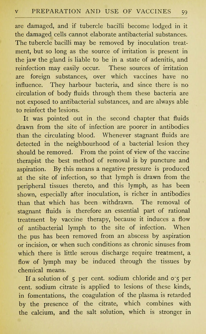 are damaged, and if tubercle bacilli become lodged in it the damaged cells cannot elaborate antibacterial substances. The tubercle bacilli may be removed by inoculation treat- ment, but so long as the source of irritation is present in the jaw the gland is liable to be in a state of adenitis, and reinfection may easily occur. These sources of irritation are foreign substances, over which vaccines have no influence. They harbour bacteria, and since there is no circulation of body fluids through them these bacteria are not exposed to antibacterial substances, and are always able to reinfect the lesions. It was pointed out in the second chapter that fluids drawn from the site of infection are poorer in antibodies than the circulating blood. Whenever stagnant fluids are detected in the neighbourhood of a bacterial lesion they should be removed. From the point of view of the vaccine therapist the best method of removal is by puncture and aspiration. By this means a negative pressure is produced at the site of infection, so that lymph is drawn from the peripheral tissues thereto, and this lymph, as has been shown, especially after inoculation, is richer in antibodies than that which has been withdrawn. The removal of stagnant fluids is therefore an essential part of rational treatment by vaccine therapy, because it induces a flow of antibacterial lymph to the site of infection. When the pus has been removed from an abscess by aspiration or incision, or when such conditions as chronic sinuses from which there is little serous discharge require treatment, a flow of lymph may be induced through the tissues by chemical means. If a solution of 5 per cent, sodium chloride and 05 per cent, sodium citrate is applied to lesions of these kinds, in fomentations, the coagulation of the plasma is retarded by the presence of the citrate, which combines with the calcium, and the salt solution, which is stronger in