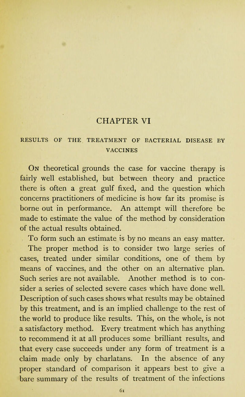 RESULTS OF THE TREATMENT OF BACTERIAL DISEASE EY VACCINES On theoretical grounds the case for vaccine therapy is fairly well established, but between theory and practice there is often a great gulf fixed, and the question which concerns practitioners of medicine is how far its promise is borne out in performance. An attempt will therefore be made to estimate the value of the method by consideration of the actual results obtained. To form such an estimate is by no means an easy matter. The proper method is to consider two large series of cases, treated under similar conditions, one of them by means of vaccines, and the other on an alternative plan. Such series are not available. Another method is to con- sider a series of selected severe cases which have done well. Description of such cases shows what results may be obtained by this treatment, and is an implied challenge to the rest of the world to produce like results. This, on the whole, is not a satisfactory method. Every treatment which has anything to recommend it at all produces some brilliant results, and that every case succeeds under any form of treatment is a claim made only by charlatans. In the absence of any proper standard of comparison it appears best to give a bare summary of the results of treatment of the infections